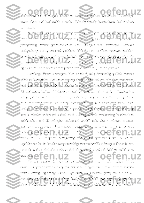 shaharlarda   831   ta   viloyat,   shahar   va   tuman   kengashlari   deputatlari,   10   mingga
yaqin   o‘zini-o‘zi   boshqarish   organlari   ijtimoiy-siyosiy   jarayonlarda   faol   ishtirok
etmoqdalar.
Mustaqillik   davrida   yoshlarning   ijtimoiy   faolligini   oshirishga   ham   muhim
e’tibor berildi. Mamlakatda O‘zbekiston yoshlarining «Kamolot» ijtimoiy harakati
jamiyatning   barcha   yo‘nalishlarida   keng   faoliyat   olib   bormoqda.   Harakat
faoliyatining   asosiy   maqsadi-yoshlarni   birlashtirish,   sog‘lom   turmush   talablari
asosida tarbiyalash, ularning manfaatlarini himoya qilish, yosh yigit qizlarning o‘z
aql-zakovoti,   kuch   -   g‘ayratini   to‘la   namoyon   etishi,   jamiyatda   munosib   o‘rin
egallashlari uchun shart-sharoit yaratib berishdan iborat, deb belgilangan.
Harakatga   Vatan   taraqqiyoti   Yurt   tinchligi,   xalq   farovonligi   yo‘lida   mehnat
qilish va kurashishni o‘zi uchun hayotiy e’tiqod deb biladigan, o‘qishda, mehnatda,
harbiy xizmatda, jamoatchilik ishlarida boshqalarga o‘rnak bo‘ladigan 14 yoshdan
28   yoshgacha   bo‘lgan   O‘zbekiston   yoshlari   a’zo   bo‘lishi   mumkin.   Harakatning
viloyat, shahar  va tuman bo‘limlari, maktablar, litsey hamda  kollejlar, oliy o‘quv
Yurtlari mehnat  jamoalalari harbiy qismlarda bo‘lim  va boshlang‘ich tashkilotlari
faoliyat   olib   boradi.   Mamlakatda   14   yoshdan   28   yoshgacha   bo‘lgan   yoshlarning
soni   7   mlndan   ortiqroqni   tashkil   etadi.   Hozirgi   davrda   harakatning   boshlang‘ich
tashkilotlari   soni   20   mingdan   ortiqroqni   tashkil   etib,   ular   4   mlndan   ortiqroq
yoshlarni   birlashtiradi.   Shuningdek,   harakat   tarkibida   uning   homiyligi   asosida
ishlaydigan   7   yoshdan   14   yoshgacha   bo‘lgan   o‘quvchilarni   birlashtirgan   Bolalar
tashkiloti   o‘z   faoliyatini   tarbiyaning   o`ziga   xos   yondashuv   va   usullaridan
foydalangan holda, bolalar dunyoqarashiga vatanparvarlik, ijtimoiy tadbirlarda faol
ishtirok   etish,   o‘zini   o‘zi   boshqarishni   o‘rganishni   singdirish   kabi   yo‘nalishlarga
qaratgan.
Ijtimoiy   siyosiy   faollikni   oshirishda   saylovlar   muhim   o‘rin   tutadi.   Unda
avvalo,   saylovchilarning   ixtiyoriy   ravishda   bergan   ovozlariga   binoan   siyosiy
institutlarning   legitimligi   oshadi.   Qolaversa,   saylovlarda   jamiyatdagi   turli   xil
guruxlarning   tinch   raqobatdoshligi   kutilganligi   sababli   ham   saylash   jarayonlari
siyosiy   ziddiyatlarni   hal   etishga   olib   keladi.   Shuningdek,   saylovlar   aholi   siyosiy 