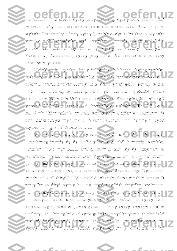 manfaatlarini   ifoda   etuvchi   siyosiy   partiyalar   boshqa   siyosiy   tashkilotlarning   faol
harakatlari   tufayli   turli   ekstremistik   harakatlarni   cheklab   turadi.   Shubilan   birga,
saylavlar fuqarolarning ijtimoiy-siyosiy ijtimoiylashuviga ko‘maklashadi saylovlar
vaqtidagi   turli   kampaniyalar,   ayni   jarayonlarni   ommoviy   axbarot   vositalarida
yoritish   kabi   tadbirlar   saylovchilarning   siyosiy   va   huquqiy   madaniyatini
Yuksaltiradi,   fuqarolarning   siyosiy   jarayonlarda   faol   ishtirok   etishiga   qulay
imkoniyatlar yaratadi.
O‘zbekistonda fuqarolar ijtimoiy faolligining o‘sib borishi ularning mamlakat
davlat   organlariga   bo‘lgan   saylovlardagi   ishtirokida   ham   sezilmoqda   1999   yil   5
dekabrda 2-marta demokratik tamoyillar asosida Oliy majlisga bo‘lgan saylovlarda
12,5   mlndan   ortiq   saylov   huquqiga   ega   bo‘lgan   fuqarolarning   95,03%   ishtirok
etdilar. Unda 250 ta Oliy Majlis deputatlari saylandi. Shuningdek, 2000 yilning 9
yanvarida   O‘zbekiston   Respublikasi   Prezdentligiga   saylovlar   bo‘lib   o‘tdi.   Unda
esa  12  mln  123 mingdan  ko‘proq  saylovchilar  ishtirok  etdilar.  «Fidokorlar  milliy
demokratik» partiyasining nomzodi I.A Karimov uchun 11mln 147 ming 621, yoki
saylovchilarning 91, 90% ovoz berdilar.
Mamlakatda   o‘tkazilgan   saylovlarni   tahlil   etish   shuni   ko‘rsatdiki,
fuqarolarning   ijtimoiy   siyosiy   faolligi   yildan   yilga   o‘sib   bormoqda.   Mamlakat
fuqarolari   hozir   mamlakatda   amalga   oshirilayotgan   siyosiy   jarayonlar   va
islohatlarga   nirsbatan   befarq   emaslar.   Ayniqsa,   fuqarolarning   o‘z   manfatlarini
ijtimoiy   faollik   va   guruxiy   nodavlat   tashkilotlar   vositasida   ifoda   etish,   Ularni
qondirishga   intilishlari   rivojlanib   bormoqda.   Lekin   Shubilan   birga   fuqarolarning
qarorlar qabul qilishdagi faolligini oshirish uchun ular dunyo qarashiga demokratik
tamoyillar   asosidagi   siyosiy   huquqiy   ongni   singdirish   ehtiyojlari   sezilmoqda.
Buning asosiy sabablaridan biri, iqtisodiy hamda siyosiy hayotni erkinlashtirishdir.
Jamiyatni   tashkil   etish   qonuniyatlariga   binoan   ma’lum   bir   siyosiy   tizim
doirasida   turgan   individ   va   ijtimoiy   guruxlar   ijtimoiy   siyosiy   jarayonga   bir   xilda
tortilmaydilar. Ularning ba’zilari siyosatga befarq qaraydilar, yana boshqalari ba’zi
paytlarda   ijtimoiy   siyosiy   jarayonda   ishtirok   etadilar,   uchunchilari   esa   doimo
siyosiy   kurashga   intiladilar.   Xattoki,   siyosiy   va   ijtimoiy   xodisalarda   faol   rol 