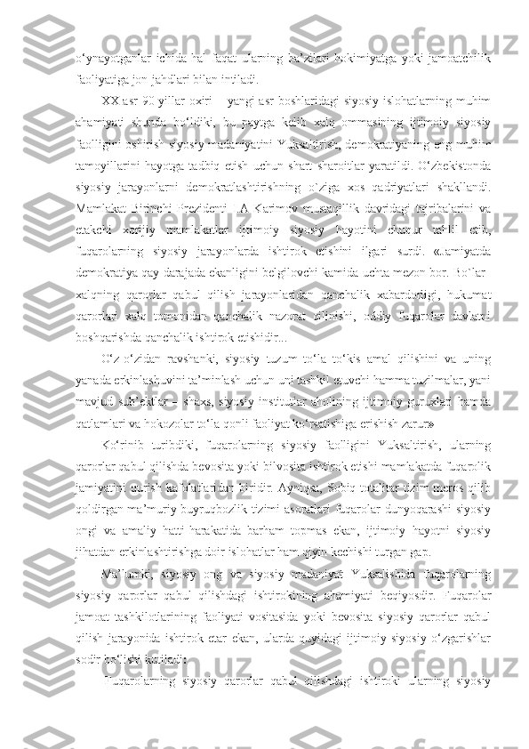 o‘ynayotganlar   ichida   hal   faqat   ularning   ba’zilari   hokimiyatga   yoki   jamoatchilik
faoliyatiga jon-jahdlari bilan intiladi.
XX asr  90 yillar oxiri  – yangi  asr  boshlaridagi  siyosiy islohatlarning muhim
ahamiyati   shunda   bo‘ldiki,   bu   paytga   kelib   xalq   ommasining   ijtimoiy   siyosiy
faolligini oshirish siyosiy madaniyatini Yuksaltirish, demokratiyaning eng muhim
tamoyillarini   hayotga   tadbiq   etish   uchun   shart   sharoitlar   yaratildi.   O‘zbekistonda
siyosiy   jarayonlarni   demokratlashtirishning   o`ziga   xos   qadriyatlari   shakllandi.
Mamlakat   Birinchi   Prezidenti   I.A   Karimov   mustaqillik   davridagi   tajribalarini   va
etakchi   xorijiy   mamlakatlar   ijtimoiy   siyosiy   hayotini   chuqur   tahlil   etib,
fuqarolarning   siyosiy   jarayonlarda   ishtirok   etishini   ilgari   surdi.   «Jamiyatda
demokratiya qay darajada ekanligini belgilovchi kamida uchta mezon bor. Bo`lar–
xalqning   qarorlar   qabul   qilish   jarayonlaridan   qanchalik   xabardorligi,   hukumat
qarorlari   xalq   tomonidan   qanchalik   nazorat   qilinishi,   oddiy   fuqarolar   davlatni
boshqarishda qanchalik ishtirok etishidir...
O‘z-o‘zidan   ravshanki,   siyosiy   tuzum   to‘la   to‘kis   amal   qilishini   va   uning
yanada erkinlashuvini ta’minlash uchun uni tashkil etuvchi hamma tuzilmalar, yani
mavjud   sub’ektlar   –   shaxs,   siyosiy   institutlar   aholining   ijtimoiy   guruxlari   hamda
qatlamlari va hokozolar to‘la qonli faoliyat ko‘rsatishiga erishish zarur »  
Ko‘rinib   turibdiki,   fuqarolarning   siyosiy   faolligini   Yuksaltirish,   ularning
qarorlar qabul qilishda bevosita yoki bilvosita ishtirok etishi mamlakatda fuqarolik
jamiyatini  qurish  kafolatlaridan  biridir. Ayniqsa,  Sobiq totalitar  tizim   meros  qilib
qoldirgan ma’muriy buyruqbozlik tizimi asoratlari fuqarolar dunyoqarashi  siyosiy
ongi   va   amaliy   hatti-harakatida   barham   topmas   ekan,   ijtimoiy   hayotni   siyosiy
jihatdan erkinlashtirishga doir islohatlar ham qiyin kechishi turgan gap. 
Ma’lumki,   siyosiy   ong   va   siyosiy   madaniyat   Yuksalishida   fuqarolarning
siyosiy   qarorlar   qabul   qilishdagi   ishtirokining   ahamiyati   beqiyosdir.   Fuqarolar
jamoat   tashkilotlarining   faoliyati   vositasida   yoki   bevosita   siyosiy   qarorlar   qabul
qilish   jarayonida   ishtirok   etar   ekan,   ularda   quyidagi   ijtimoiy   siyosiy   o‘zgarishlar
sodir bo‘lishi kutiladi 
-Fuqarolarning   siyosiy   qarorlar   qabul   qilishdagi   ishtiroki   ularning   siyosiy 