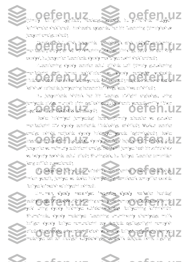 ijtimoiy   faolligini   uyg‘otadi,   harakatga   keltiradi,   bu   yo‘nalishda   muayyan
ko‘nikmalar   shakllanadi.   Boshqacha   aytganda,   har   bir   fuqaroning   ijtimoiylashuv
jarayoni amalga oshadi   
-Qarorlar   qabul   qilish   jarayonida   faol   ishtirok   etish   oddiy   fuqarolarning
manfaatlari,   ehtiyojlari   va   intilishlarining   hisobga   olinishiga   turtki   bo‘ladi.   Eng
asosiysi, bu jarayonlar fuqarolarda siyosiy mas’uliyat ruxini shakllantiradi 
-Fuqarolarning   siyosiy   qarorlar   qabul   qilishda   turli   ijtimoiy   guruxlarning
manfatlarini   turli   jamoat   tashkilotlari   va   siyosiy   partiyalar   vositasida
ifodalanishidan qoniqishlari ularni yanada faollashtiradi   natijada o‘zaro manfaatlar
kelishuvi oqibatida jamiyatning barqaror bo‘lishiga katta hissa qo‘shiladi 
-Bu   jarayonlarda   ishtirok   har   bir   fuqaroga   o‘zligini   anglashga,   uning
jamiyatda   o`ziga   munosib   o‘rin   egallashiga   qulay   sharoit   yaratadi,   milliy   iftixor
tuyg‘ularining Yuksalishini ta’minlaydi 
-Davlat   hokimiyati   jamiyatdagi   barcha   ijtimoiy   tabaqalar   va   guruxlar
manfaatlarini   O‘z   siyosiy   qarorlarida   ifodalashiga   erishiladi    Mazkur   qarorlar
amalga   oshishi   natijasida   siyosiy   hokimiyat   yanada   legitimlashadi    Davlat
organlarini, fuqarolarni boshqarish, siyosiy qarorlarni bajarishni ta’minlashga doir
jarayonlar va ma’muriy tadbirlarni amalga oshirishni jamiyat hech bir zo‘riqishsiz
va   ixtiyoriy   ravishda   qabul   qiladi    Shuningdek,   bu   faoliyat   fuqarolar   tomonidan
keng qo‘llab quvvatlanadi 
-Bu   jarayonlar   jamiyatdagi   ko‘pchilik   fuqarolarning   irodasini   ifodalashga
imkon   yaratib,   jamiyat   va   davlat   hokimiyatining   demokratik   tamoyillar   asosida
faoliyat ko‘rsatish salohiyatini oshiradi.
Umuman,   siyosiy   madaniyat   insonning   siyosiy   hodisa lar   haqidagi
qadriyatlarga doir tasavvurlari va uning amaliyotda namoyon bo‘ladigan xulqining
yoki   uning   siyosiy   hokimiyat   sub’ekti   sifatidagi   faoliyatining   ko‘rinishidir.
Shuma’noda,   siyosiy   madaniyat   fuqaroning   umuminsoniy   ahamiyatga   molik
bo‘lgan   siyosiy   faoliyat   namunalarini   qay   darajada   egallaganligini   namoyish
qiladi.   Shuningdek,   u   insondagi   fikrlash   va   amaliy   faoliyat   me’yorlarini   jamiyat
madaniyat   deb   tan   oladigan   subyektivligini   qanchalik   darajada   oshira   olganligi 