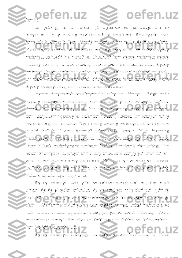 hamdir. 
Jamiyatning   har   bir   a’zosi   ijtimoiylashuv   va   kamolatga   erishish
jarayonida   ijtimoiy   madaniy   mavjudot   sifatida   shakllanadi.   Shuningdek,   inson
jamiyatda   hukmron   bo‘lgan   ijtimoiy   madaniy   tizimning   asosiy   xususiyatlarini
o‘zida   uyg‘unlashtiradi   va   umumlashtiradi.   Ayni   paytda   har   bir   individ   siyosiy
madaniyat   tashuvchi   hisoblanadi   va   Shusababli   ham   siyosiy   madaniyat   siyosiy
madaniy   tizimning   umulashtiruvchi,   birlashtiruvchi   qismi   deb   qaraladi.   Siyosiy
madaniyat, bu-munosabatlar tizimi va ayni paytda avlodlar almashinuvi natijasida,
uni   tashkil   etuvchi   unsurlarni   ishlab   chiqish   va   qayta   ishlab   chiqish   jarayonidir.
Siyosiy madaniyat rivojlanib boruvchi dinamik xodisadir.
Insonda   dunyoqarash   shakllanganidan   so‘ng   uni   himoya   qilishga   qodir
huquqiy   madaniyat   shakllanishiga   shart   sharoitlar   yaratish   zaruriyati   tug‘iladi
demak,   huquqiy   madaniyat   va   huquqiy   himoyaning   mavjudligi   jamiyatni
demokratiyalashning asosiy kafolatlaridan biridir. Qolaversa, demokratiyani tabiiy
ravishda   rivojlantirish   uchun   fuqarolarning   umumiy   madaniyatlilik   darajasi   ham
Yuqori   bo‘lishi   lozim.   Aniqrog‘i,   demokratik   jarayon   bilan   insonning
madaniyatliligi   o‘rtasidagi   muvozanat   doimimy   harakterga   ega   bo‘lishi   kerak.
Faqat   Yuksak   madaniyatgina   jamiyatni   haqiqiy   demokratik   rivojlanishga   olib
keladi. Shuningdek, bu jarayonlar inqilobiy emas, balki tadrijiy yo‘l bilan bo‘lishi
zarurligi   ham   muhim   ahamiyat   kasb   etadi.   Ya’ni,   tabiiy   rivojlanish   yo‘li   boshqa
usullarga   qaraganda   eng   ma’qulidir.   Jahon   tarixiy   tajribasi   bunday   yo‘lni   oxirgi
Yutuq sifatida tanlagani bejiz emas.
Siyosiy   madaniyat   uzoq   yillar   va   avlodlar   almashinuvi   natijasida   tarkib
topgan   siyosiy   g‘oyalar,   an’analar,   siyosiy   amaliyot   me’yorlari   turli   ijtimoiy
instititutlar   o‘rtasidagi   o‘zaro   munosabatlarga   doir   konsepsiyalarni   o‘z   ichiga
oladi.   U   kishilarning   o‘zlari   yashayotgan   mavjud   tizimga,   undagi   institutlarga   va
hatti   harakat   qoidalariga,   alohida   shaxs,   jamiyat   va   davlat   o‘rtasidagi   o‘zaro
munosabatlar   tamoyillariga   nisbatan   shakllangan   intilishlari   va   ko‘rsatmalarini
ham O‘z ichiga qamrab oladi. 
Siyosiy   madaniyat   qadriyatga   oid   me’yoriy   tizim   hisoblanadi.   U   o‘zida 