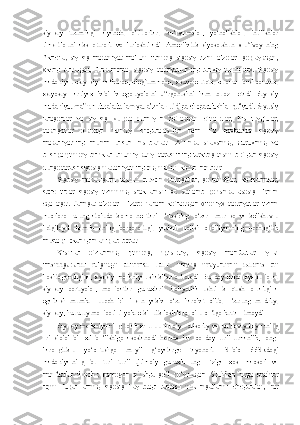 siyosiy   tizimdagi   tayanch,   e’tiqodlar,   ko‘rsatmalar,   yo‘nalishlar,   intilishlar
timsollarini   aks   ettiradi   va   birlashtiradi.   Amerikalik   siyosatshunos   Divaynning
fikricha,   siyosiy   madaniyat   ma’lum   ijtimoiy   siyosiy   tizim   a’zolari   yoqlaydigan,
«keng   tarqalgan,   fundamental   siyosiy   qadriyatlarning   tarixiy   tizimidir».   Siyosiy
madaniyat   «siyosiy   mafkura»,   «legitimmen»,   «suverenitet»,   «qonun   boshqaruvi»,
«siyosiy   partiya»   kabi   kategoriyalarni   O‘rganishni   ham   taqozo   etadi.   Siyosiy
madaniyat ma’lum darajada jamiyat a’zolari oldiga chegaralashlar qo‘yadi. Siyosiy
jarayonlar   va   siyosiy   xulqda   namoyon   bo‘ladigan   e’tiqodlar,   his   tuyg‘ular,
qadriyatlar   oldidagi   bunday   chegaralashlar   ham   o‘z   navbatida   siyosiy
madaniyatning   muhim   unsuri   hisoblanadi.   Alohida   shaxsning,   guruxning   va
boshqa ijtimoiy birliklar umumiy dunyoqarashining tarkibiy qismi bo‘lgan siyosiy
dunyoqarash siyosiy madaniyatning eng muhim komponentidir.
Siyosiy   madaniyatni   tashkil   etuvchi   qadriyatlar,   yo‘nalishlar,   ko‘rsatmalar,
stereotiplar   siyosiy   tizimning   shakllanishi   va   saqlanib   qolishida   asosiy   o‘rinni
egallaydi.   Jamiyat   a’zolari   o‘zaro   baham   ko‘radigan   «ijobiy»   qadriyatlar   tizimi
miqdoran   uning   alohida   komponentlari   o‘rtasidagi   o‘zaro   murosa   va   kelishuvni
belgilaydi   hamda   uning   barqarorligi,   yashab   qolish   qobiliyatining   nechog‘lik
mustaqil ekanligini aniqlab beradi.
Kishilar   o‘zlarining   ijtimoiy,   iqtisodiy,   siyosiy   manfaatlari   yoki
imkoniyatlarini   ro‘yobga   chiqarish   uchun   amaliy   jarayonlarda   ishtirok   eta
boshlagandagina,  siyosiy  madaniyat  shakllanib boradi. Bunday  madaniyatni  faqat
siyosiy   partiyalar,   manfaatlar   guruxlari   faoliyatida   ishtirok   etish   orqaligina
egallash   mumkin.   Hech   bir   inson   yakka   o‘zi   harakat   qilib,   o‘zining   moddiy,
siyosiy, huquqiy manfaatini yoki erkin fikrlash huquqini qo‘lga kirita olmaydi.
Siyosiy madaniyatning totalitar turi  ijtimoiy, iqtisodiy va ma’naviy hayotining
prinsipial   bir   xil   bo‘lishiga   asoslanadi   hamda   har   qanday   turli-tumanlik,   rang-
baranglikni   yo‘qotishga   moyil   g‘oyalarga   tayanadi.   Sobiq   SSSRdagi
madaniyatning   bu   turi   turli   ijtimoiy   guruxlarning   o`ziga   xos   maqsad   va
manfaatlarini   ochiq   namoyon   qilishga   yo‘l   qo‘ymagan.   Shubilan   birga   totalitar
rejim   fuqarolarning   siyosiy   hayotdagi   tanlash   imkoniyatlarini   chegaralab,   har 