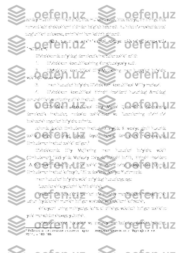 qanday muqobillikni inkor qilar, bitta mulkchilik turi, bitta partiya, bir o‘ringa bitta
nomzod kabi cheklashlarni oldindan belgilab berar edi. Bu holat o‘z navbatida total
turg‘unlikni qolaversa, emirilishni ham keltirib chiqardi.
  Inson   huquq   va   erkinliklarini   himoya   qilishning   demokratik
institutlari.
O‘z bekistonda qo‘yidagi demokratik institutlar tashkil etildi:
1. O‘zbekiston Respublikasining Konstitutsiyaviy sudi.
2. O‘zbekiston   Respublikasi   Oliy   Majlisining   Inson   huquqlari   bo‘yicha
vakili (Ombudsman)
3. Inson huquqlari bo‘yicha O‘zbekiston Respublikasi Milliy markazi.
4. O‘zbekiston   Respublikasi   Birinchi   Prezidenti   huzuridagi   Amaldagi
qonunchilikni monitoring qilish instituti:
5. O‘zbekiston   Respublikasi   Oliy   Majlisi   Qonunchilik   palatasining
demokratik   institutlar,   nodavlat   tashkilotlar   va   fuqarolarning   o‘zini-o‘zi
boshqarish organlari bo‘yicha qo‘mita.
Jahonda   dastlab   Ombudsman   instituti   1709-yilda   SHvetsiya   qiroli   huzurida
tashkil   etilgan.   Hozirgi   davrda   deyarli   barcha   demokratik   mamlakatlarda
Ombudsman instituti tashkil etilgan. 5
 
O‘zbekistonda   Oliy   Majlisning   Inson   huquqlari   bo‘yicha   vakili
(Ombudsman)   1995-yilda   Markaziy   Osiyoda   birinchi   bo‘lib,   Birinchi   Prezident
I.A.Karimovning   tashbbusi   bilan   tashkil   etilgan.   Hozirgi   davrga   kelib   jahonda
Ombudsman instituti ko‘payib, 130 ta davlatda faoliyat Yuritmoqda.
Inson huquqlari bo‘yicha vakil qo‘yidagi huquqlarga ega:
- fuqarolar shikoyatlarini ko‘rib chiqish,
-   arizachi   o‘z   huquqlari,   erkinlari   o‘z   qonuniy   manfaatlarini   himoya   qilish
uchun foydalanishi mumkin bo‘lgan vositalar va shakllarni ko‘rsatish,
-   shikoyatni   uning   mohiyatiga   ko‘ra   al   qilishga   vakolatli   bo‘lgan   tashkilot
yoki mansabdor shaxsga yuborish.
-   arizachini   uning   huquqlari   va   qonuniy   manfaatlariga   daxldor   hujjatlar,
5
 Ўзбекистонда демократик жамият  уриш назарияси ва амалиёти. Ў ув  ўлланма.Т.: қ қ қ
2014, Б.183-186. 
