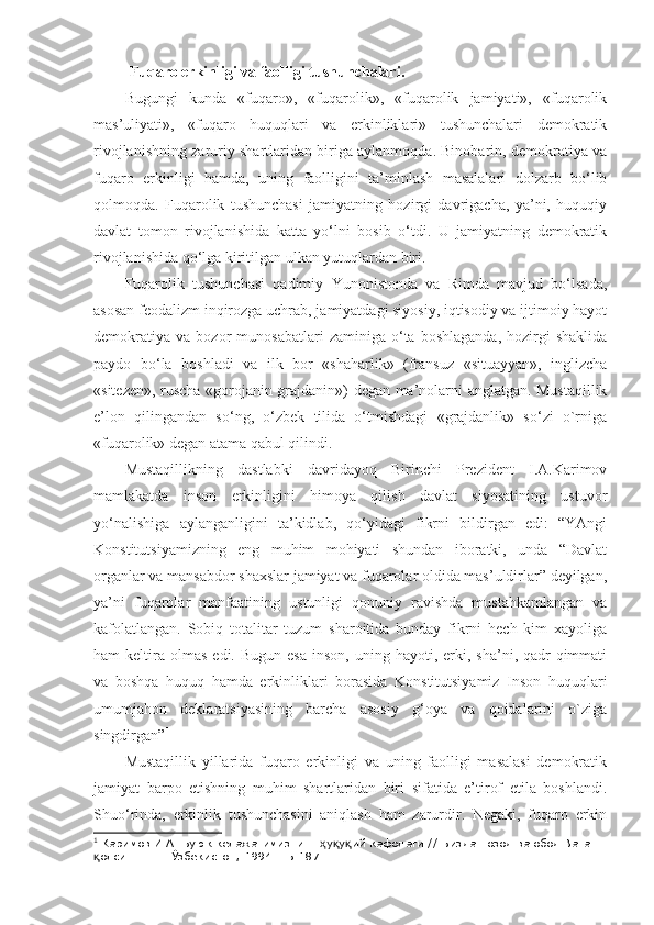 Fuqaro erkinligi va faolligi tushunchalari.
Bugungi   kunda   «fuqaro»,   «fuqarolik»,   «fuqarolik   jamiyati»,   «fuqarolik
mas’uliyati»,   «fuqaro   huquqlari   va   erkinliklari»   tushunchalari   demokratik
rivojlanishning zaruriy shartlaridan biriga aylanmoqda. Binobarin, demokratiya va
fuqaro   erkinligi   hamda,   uning   faolligini   ta’minlash   masalalari   dolzarb   bo‘lib
qolmoqda.   Fuqarolik   tushunchasi   jamiyatning   hozirgi   davrigacha,   ya’ni,   huquqiy
davlat   tomon   rivojlanishida   katta   yo‘lni   bosib   o‘tdi.   U   jamiyatning   demokratik
rivojlanishida qo‘lga kiritilgan ulkan yutuqlardan biri.
Fuqarolik   tushunchasi   qadimiy   Yunonistonda   va   Rimda   mavjud   bo‘lsada,
asosan feodalizm inqirozga uchrab, jamiyatdagi siyosiy, iqtisodiy va ijtimoiy hayot
demokratiya   va   bozor   munosabatlari   zaminiga   o‘ta   boshlaganda,   hozirgi   shaklida
paydo   bo‘la   boshladi   va   ilk   bor   «shaharlik»   (fransuz   «situayyan»,   inglizcha
«sitezen», ruscha «gorojanin-grajdanin») degan ma’nolarni anglatgan. Mustaqillik
e’lon   qilingandan   so‘ng,   o‘zbek   tilida   o‘tmishdagi   «grajdanlik»   so‘zi   o`rniga
«fuqarolik» degan atama qabul qilindi.
Mustaqillikning   dastlabki   davridayoq   Birinchi   Prezident   I.A.Karimov
mamlakatda   inson   erkinligini   himoya   qilish   davlat   siyosatining   ustuvor
yo‘nalishiga   aylanganligini   ta’kidlab,   qo‘yidagi   fikrni   bildirgan   edi:   “YAngi
Konstitutsiyamizning   eng   muhim   mohiyati   shundan   iboratki,   unda   “Davlat
organlar va mansabdor shaxslar jamiyat va fuqarolar oldida mas’uldirlar” deyilgan,
ya’ni   fuqarolar   manfaatining   ustunligi   qonuniy   ravishda   mustahkamlangan   va
kafolatlangan.   Sobiq   totalitar   tuzum   sharoitida   bunday   fikrni   hech   kim   xayoliga
ham   keltira   olmas  edi.  Bugun   esa  inson,   uning  hayoti,  erki,  sha’ni,   qadr-qimmati
va   boshqa   huquq   hamda   erkinliklari   borasida   Konstitutsiyamiz   Inson   huquqlari
umumjahon   deklaratsiyasining   barcha   asosiy   g‘oya   va   qoidalarini   o`ziga
singdirgan” 1
Mustaqillik   yillarida   fuqaro   erkinligi   va   uning   faolligi   masalasi   demokratik
jamiyat   barpo   etishning   muhim   shartlaridan   biri   sifatida   e’tirof   etila   boshlandi.
Shuo‘rinda,   erkinlik   tushunchasini   aniqlash   ham   zarurdir.   Negaki,   fuqaro   erkin
1
  Каримов И.А. Буюк келажагимизнинг  у у ий кафолати.// Биздан озод ва обод Ватан ҳ қ қ
олсин. – Т.: Ўзбекистон, 1994. –Б.187.	
қ 