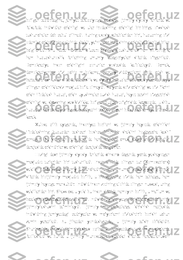 bo‘lgan   taqdirdagina,   jamiyat   taraqqiyotga   erishadi.   Ijtimoiy-siyosiy   fanlarda   va
falsafada   individlar   erkinligi   va   ular   irodasining   erkinligi   bir-biriga   o‘xshash
tushunchalar   deb   qabul   qilinadi.   Buning   asosiy   sabablaridan   biri,   huquqning   o‘zi
odamlar erkinligining alohida shakli, ya’ni, ular irodasining erkinligi ekanligi bilan
belgilanadi.   Shu   nuqtai   nazardan   «fuqaro   erkinligi»   tushunchasi   ham   politologik,
ham   huquqshunoslik   fanlarining   umumiy   kategoriyalari   sifatida   o‘rganiladi.
Demokratiya   inson   erkinligini   qonunlar   vositasida   kafolatlaydi.   Demak,
demokratiyaning   o‘zi   ochiq   muhokama,   ijtimoiy   ziddiyatlarni   ifoda   etish   va
bartaraf qilish usuli  sifatida fuqarolik va siyosiy huquqlar  deklaratsiyalarida qayd
qilingan erkinliklarsiz mavjud bo‘la olmaydi. Bu yerda so‘z erkinligi va o‘z fikrini
erkin ifodalash  huquqi, erkin uyushmalar  tuzish huquqi, hayot  tarzini o‘zgartirish
erkinligi   va   shaxsning   xavfsizlikka   bo‘lgan   huquqi   to‘g‘risida   ketmoqda.   Ushbu
huquqlar demokratiyaning asl mohiyatini tashkil qilgani bois, ular himoya qilinishi
kerak.
Xulosa   qilib   aytganda,   insoniyat   borliqni   va   ijtimoiy   hayotda   erkinlikni
ifodalashning   huquqdan   tashqari   boshqa   biron-bir   shaklini   hozirgacha   kashf
etmagan.   Bu   mantiqan   ham,   amalda   ham   mumkin   emas.   Odamlar   o‘z   tengligi
darajasida erkindirlar va erkinligi darajasida tengdirlar.
Hozirgi   davr   ijtimoiy–siyosiy   fanlarida   «inson»   deganda   yerda   yashayotgan
mavjudot   turlaridan   biri   tushuniladi.   Inson   alohida   olingan   tur   (Xomosapiens)
vakilini   ifodalovchi   umumiy   tushunchadir.   Inson,   umuman   zotning   yig‘iq   obrazi
sifatida   bioijtimoiy   mavjudot   bo‘lib,   u   bir   vaqtning   o‘zida   ham   tabiatga,   ham
ijtimoiy hayotga mansubdir. Individ-inson zotining alohida olingan nusxasi, uning
vakillaridan biri. Shaxs esa u yoki bu inson sifatida namoyon bo‘lib, u ma’lum va
betakror individuallikka ega bo‘ladi. Individning jamiyatga kirish jarayonlari uning
ijtimoiylashuvini   ta’minlaydi.   Ijtimoiy   munosabatlarga   kirishish   natijasida
individning   jamiyatdagi   qadriyatlar   va   me’yorlarni   o‘zlashtirib   borishi   uchun
zamin   yaratiladi.   Bu   jihatdan   yondashganda,   u   ijtimoiy   ta’sir   ob’ektidir.
Shuningdek,   individ   ijtimoiylashuv   oqibatida   jamiyatdagi   turli   munosabalarda
faollashadi   va   bunda   u   ijtimoiy   munosabatlar   sub’ekti   sifatida   harakatlanuvchi 