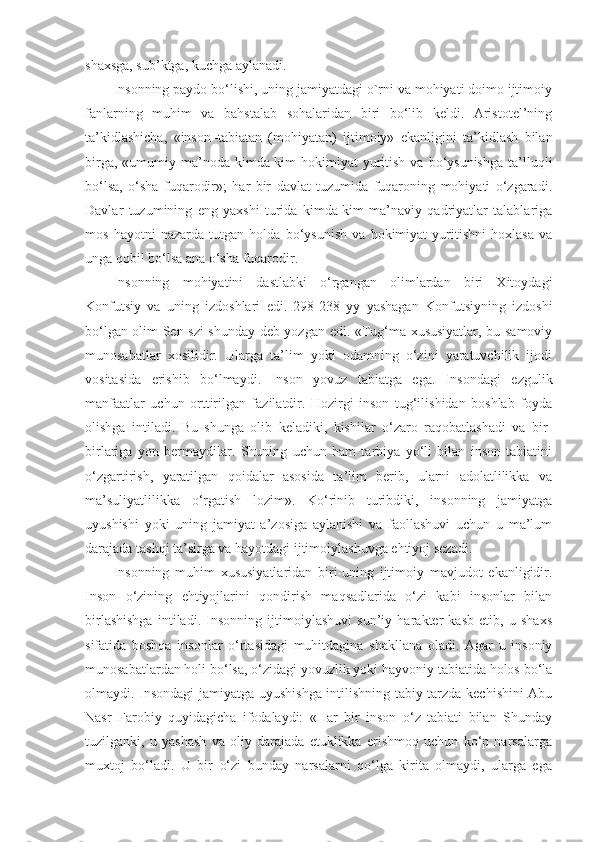 shaxsga, sub’ktga, kuchga aylanadi.
Insonning paydo bo‘lishi, uning jamiyatdagi o`rni va mohiyati doimo ijtimoiy
fanlarning   muhim   va   bahstalab   sohalaridan   biri   bo‘lib   keldi.   Aristotel’ning
ta’kidlashicha,   «inson–tabiatan   (mohiyatan)   ijtimoiy»   ekanligini   ta’kidlash   bilan
birga,  «umumiy ma’noda  kimda-kim  hokimiyat   yuritish  va  bo‘ysunishga   ta’lluqli
bo‘lsa,   o‘sha   fuqarodir»;   har   bir   davlat   tuzumida   fuqaroning   mohiyati   o‘zgaradi.
Davlar   tuzumining   eng   yaxshi   turida   kimda-kim   ma’naviy   qadriyatlar   talablariga
mos   hayotni   nazarda   tutgan   holda   bo‘ysunish   va   hokimiyat   yuritishni   hoxlasa   va
unga qobil bo‘lsa ana o‘sha fuqarodir. 
Insonning   mohiyatini   dastlabki   o‘rgangan   olimlardan   biri   Xitoydagi
Konfutsiy   va   uning   izdoshlari   edi.   298-238   yy   yashagan   Konfutsiyning   izdoshi
bo‘lgan olim Sen-szi shunday deb yozgan edi. «Tug‘ma xususiyatlar, bu-samoviy
munosabatlar   xosilidir.   Ularga   ta’lim   yoki   odamning   o‘zini   yaratuvchilik   ijodi
vositasida   erishib   bo‘lmaydi.   Inson   yovuz   tabiatga   ega.   Insondagi   ezgulik
manfaatlar   uchun   orttirilgan   fazilatdir.   Hozirgi   inson   tug‘ilishidan   boshlab   foyda
olishga   intiladi.   Bu   shunga   olib   keladiki,   kishilar   o‘zaro   raqobatlashadi   va   bir-
birlariga   yon   bermaydilar.   Shuning   uchun   ham   tarbiya   yo‘li   bilan   inson   tabiatini
o‘zgartirish,   yaratilgan   qoidalar   asosida   ta’lim   berib,   ularni   adolatlilikka   va
ma’suliyatlilikka   o‘rgatish   lozim».   Ko‘rinib   turibdiki,   insonning   jamiyatga
uyushishi   yoki   uning   jamiyat   a’zosiga   aylanishi   va   faollashuvi   uchun   u   ma’lum
darajada tashqi ta’sirga va hayotdagi ijtimoiylashuvga ehtiyoj sezadi.
Insonning   muhim   xususiyatlaridan   biri-uning   ijtimoiy   mavjudot   ekanligidir.
Inson   o‘zining   ehtiyojlarini   qondirish   maqsadlarida   o‘zi   kabi   insonlar   bilan
birlashishga   intiladi.   Insonning   ijtimoiylashuvi   sun’iy   harakter   kasb   etib,   u   shaxs
sifatida   boshqa   insonlar   o‘rtasidagi   muhitdagina   shakllana   oladi.   Agar   u   insoniy
munosabatlardan holi bo‘lsa, o‘zidagi yovuzlik yoki hayvoniy tabiatida holos bo‘la
olmaydi. Insondagi jamiyatga uyushishga intilishning tabiy tarzda kechishini Abu
Nasr   Farobiy   quyidagicha   ifodalaydi:   «Har   bir   inson   o‘z   tabiati   bilan   Shunday
tuzilganki,   u   yashash   va   oliy   darajada   etuklikka   erishmoq   uchun   ko‘p   narsalarga
muxtoj   bo‘ladi.   U   bir   o‘zi   bunday   narsalarni   qo‘lga   kirita   olmaydi,   ularga   ega 