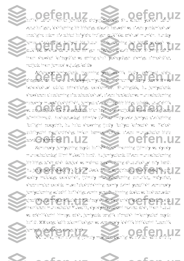 bo‘lish   uchun   insonlar   jamoasiga   ehtiyoj   tug‘iladi.   Shu   sababli   yashash   uchun
zarur bo‘lgan, kishilarning bir-birlariga etkazib beruvchi va o‘zaro yordamlashuvi
orqaligina odam  o‘z tabiati  bo‘yicha intilgan etuklikka erishuvi  mumkin. Bunday
jamoa   a’zolarining   faoliyati   bir   butun   holda   ularning   har   biriga   yashash   va
etuklikka   erishuv   uchun   zarur   bo‘lgan   narsalarni   etkazib   beradi.   Shuning   uchun
inson   shaxslari   ko‘paydilar   va   erning   aholi   yashaydigan   qismiga   o‘rnashdilar,
natijada inson jamoasi vujudga keldi»
An’anaviy   jamiyatlarda   insonning   yaratuvchilik   ijodiy   qobiliyati   aicha
chegaralandi.   Chunki   an’anaviy   jamiyatlarda   mehnatning   tabiiy   taqsimoti   va
ixtisoslashuvi   adolat   prinsiplariga   asoslanmadi.   Shuningdek,   bu   jamiyatlarda
shaxslararo aloqalarning o‘ta tabaqalashuvi, o‘zaro harakatlar va munosabatlarning
norasmiy   muvofiqlashtirilishi,   jamiyat   a’zolarining   bir-biriga   tobelik,   urug‘chilik
va qon-qarindoshlik munosabatlari bilan bog‘liqligi natijasida shaxs erkinligi ham
ta’minlinmadi.   Boshqaruvdagi   primitiv   tizimlar   imtiyozsiz   jamiyat   a’zolarining
faolligini   pasaytirib,   bu   holat   shaxsning   ijodiy   faoliyat   ko‘rsatish   va   fikrlash
qobiliyatini   rivojlantirishga   imkon   bermas,   natijada   o‘zaro   munosabatlar   biqiq
tarzda ro‘y berar edi.
Zamonaviy   jamiyatning   paydo   bo‘lishi   bilan   insonning   ijtimoiy   va   siyosiy
munosabatlardagi O`rni Yuksalib bordi. Bu jamiyatlarda O‘zaro munosabatlarning
bir-biriga   ta’sir   etish   darajasi   va   mehnat   taqsimotining   chuqurlashuvi   ro‘y   berdi.
Bu   jarayonlarning   sekinlik   bilan   Yuksak   ta’lim   va   tajribaga,   Shuningdek,   Yuqori
kasbiy   malakaga   asoslanishi,   ijtimoiy   munosabatlarning   qonunlar,,   me’yorlar,
shartnomalar   asosida   muvofiqlashtirishning   rasmiy   tizimi   yaratilishi   zamonaviy
jamiyatlarning xalqchil bo‘lishiga zamin yaratdi. Dinning davlat va boshqaruvdan
ajratilishi, ijtimoiy institutlarning ko‘payishi va rivojlanishi kabi omillar natijasida
insonlararo munosabatlar Yuksalib, siyosiy institutlarni nazorat etish, inson huquq
va   erkinliklarini   himoya   etish,   jamiyatda   tenglik   o‘rnatish   imkoniyatlari   paydo
bo‘ldi. XX asrga kelib takomillashgan va zamonaviy kishilik birliklarini fuqarolik
jamiyati deb atash rusumga kirdi.
Ma’lumki, inson o‘zining ijtimoiy mavjudot ekanligi va o‘zidan kelib chiqib, 