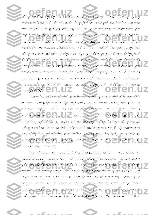 tabiiy   ravishda   siyosiy   munosabatlarda   ishtirok   etishga   intiladi.   Ijtimoiy   siyosiy
munosabatlarda   faol   ishtirok   etish   ehtiyojlari   va   zaruriyati   esa   har   bir   fuqaroda
manfaatlarni  faqat  guruxiy shakldagina ifodalash va qondirish mumkin ekanligini
anglib etishga zamin yaratadi. Turli xil ijtimoiy guruxlar va tabaqalarning turlicha
manfatlarni   o‘zaro   to‘qnashuvlar   va   ziddiyatlarga   kirishishi,   ularni   o‘zaro
kelishtirish   va   muvozanatlashtirishsiz   hal   qilib   bo‘lmasligini   anglash   jarayonlari
tabiiy   ravishda   xalqchil   jamiyat   va   siyosiy   hokimiyatga   bo‘lgan   ehtiyojlarni
shakllantirdi. Chunki turli manfaatlar muvozanatini ta’minlashni faqat demokratik
jamiyat   bilan   davlat   hokimiyati   hamkorligida   amalga   oshirish   mumkin   ekanligini
tarixiy   tajribalar   isbotlab   berdi.   Shu   sababli   ham,   siyosiy   ong   turli   xil   ijtimoiy
guruxlarning   siyosiy   institutlar   va   siyosiy   sub’ektlar   bilan   o‘zaro   muloqat   va
munosabatlarga   kirishishi   uchun   zaruriy   ehtiyojlarni   shakllantirdi   hamda
rasmiylashtirdi.
Fuqaro huquqlarini ta’minlashda insonning tabiiy huquqlarini e’tiborga olish
muhim   ahamiyatga   egadir.   Qadimgi   antik   faylasuflar   talqinicha,   tabiiy   huquq
tabiatga   bog‘liq   holda   insonlar   tug‘ilishlaridanoq   bir   xildirlar.   Ijtimoiy
shartnomalar   asosida   qonun   va   davlat   paydo   bo‘ldi.   Arestotelning   fikricha,
insonning   tug‘ilishidanoq   paydo   bo‘lgan   xususiy   mulkga   bo‘lgan   tabiiy   huquqi
uning   tabiati   va   uning   dastlabki   o‘zini   o‘zi   sevishiga   asoslanadi.   Qolaversa,   ana
Shu   tabiiy   huquqni   ta’minlashga   intilish,   xususiy   mulk   jozibasi,   uni   saqlash   va
ko‘paytirish   manfaatlari   insonning   jamiyatda   tezlik   bilan   ijtimoiylashuviga   va
faollashuviga olib keldi.
Tor ma’noda, inson huquqlari tushunchasiga faqat davlat himoya qiladigan va
kafolatlanadigan huquqlar kirib, hozirgi davrda ularni konstitutsion huquqiy asosiy
yoki   davlati   chegaralari   bilan   cheklab   qo‘yish   oson   vazifa   emas .   Bu   huquqlarga
barcha  fuqarolarning qonun oldida tengligi, yashash va jismoniy dahlsizlik huquqi
inson   qadr-qimatini   hurmat   qilish,   o‘zboshimchalik   va   noqonuniy   ushlash   yoki
qamash,   vijdon   va   din   erkinligi,   ota-onalarning   o‘z   bolalarini   tarbiya   qilish
huquqlari,   zulumkorlarga   qarshilik   qilish   huquqi   va   boshqalar   kiradi.   Keng
ma’nodagi   inson   huquqlari   esa,   o‘zida   shaxs   erkinligi   va   huquqlarining   keng 