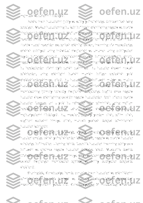 majmuasi va turlarini ifodalaydi.
Barcha inson huquqlarini ijobiy va salbiy yo‘nalishlarga doir tasniflash keng
tarqalgan. Mazkur huquqlarning bu kabi bo‘linishi erkinlikning negativ va pozitiv
jihatlarini ifodalashga asoslanadi. Ma’lumki, erkinlikning negativ ahamiyati nuqtai
nazariga   binoan   shaxsga   nisbat   majburlash   cheklashlarning   yo‘qligi   tushiniladi.
Pozitiv  nuqtai   nazaridan  esa   tanlash  erkinligi   asosan,   insonning  o‘z  maqsadlariga
erishish   qobiliyati   uning   individual   rivojlanishi   va   umuman   uning   qobiliyatlari
paydo   bo‘lishi   tushiniladi.   Erkinliklarning   mazkur   bo‘linishidan   kelib   chiqib,
negativ huquqlar deganda davlat va boshqa insonlarning individga nisbatan u yoki
bu   harakatlardan   o‘zini   tiyib   turishi   tushiniladi.   Bu   huquqlar   shaxsni   noxush
ta’sirlardan,   uning   erkinligini   buzishi   mumkin   bo‘lgan   aralashish   yoki
cheklashlardan   himoya   qiladi.   Bu   huquqlar   asos,   bo‘luvchi   muhim   va   mutloq
huquqlar   sirasiga   kiradi.   Mazkur   huquqlarni   ta’minlash   davlat   resurslari   yoki
mamlakatning   ijtimoiy   iqtisodiy   rivojlanish   darajalariga   bog‘liq   emas   negativ
huquqlar   shaxs   erkinligining   asosidir   negativ   huquqlardan   farqli   o‘laroq   pazitiv
huquqlar   fuqaroga   uni   u   yoki   bu   ne’matlar   bilan   ta’minlish,   uning   ma’lum
harakatlarini   amalga   oshirishi   uchun   davlat,   shaxslar   va   tashkilotlar
majburiyatlarini   ifodalaydi.   Bu,   masalan,   ijtimoiy   yordam   olish,   ta’lim   olish,
sog‘liqni   saqlashni   himoya   qilish,   munosib   yashash   darajasi   ta’minlanishi
huquqlari kabilardir.
2.   Insonning   fuqarolik   (shaxsiy),   siyosiy,   iqtisodiy,   ijtimoiy   va   madaniy
huqulari  amalga  oshish  yo‘nalishlaridan kelib chiqib, negativ  va pozitiv huquqlar
sohalariga   bo‘linadilar.   Ularning   ichida   fuqarolik   huquqlari   insonning   tabiiy   asos
bo‘luvchi   va   ajralmas   negativ   huquqlari   doirasiga   kiradi.   Mustaqilik   davrida
O‘zbekistonda   inson   huquqlarini   himoya   qilish   va   ularni   ta’minlishning   huquqiy
asoslari   rivojlangan   mamlakatlar   tajribasi   va   milliy   qadriyatlar   darajasida
shakllandi. 
Shuningdek,   Konstitutsiya   hamda   qonunlar   inson   huquqlari   va   erkinliklarini
ta’minlashning   fuqarolik   jamiyati   va   huquqiy   davlat   talablari   darajasidagi
mezonlari   meyorlarini   yarata   oldi.   Konstitutsiyaning   24   moddasidagi   «Yashash 