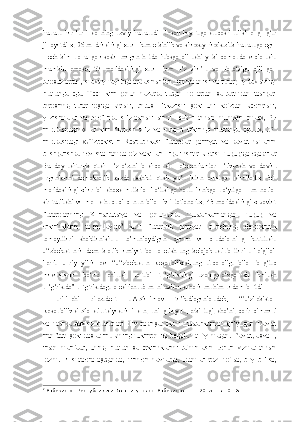 huquqi har bir insonning uzviy huquqidir. Inson hayotiga suiqasd qilish eng og‘ir
jinoyatdir», 25 moddasidagi «Har kim erkinlik va shaxsiy daxlsizlik huquqiga ega.
Hech   kim   qonunga   asoslanmagan   holda   hibsga   olinishi   yoki   qamoqda   saqlanishi
mumkin   emas»,   27   moddasidagi   «Har   kim   o‘z   sha’ni   va   obro‘siga   qilingan
tajovuzlardan, shaxsiy hayotiga aralashishdan himoyalanish va turar joy daxlsizligi
huquqiga   ega.   Hech   kim   qonun   nazarda   tutgan   hollardan   va   tartibdan   tashqari
birovning   turar   joyiga   kirishi,   tintuv   o‘tkazishi   yoki   uni   ko‘zdan   kechirishi,
yozishmalar   va   telefonda   so‘zlashishi   sirini   oshkor   qilishi   mumkin   emas»,   29
moddasidagi   «Har   kim   fikrlash   so‘z   va   e’tiqod   erkinligi   huquqiga   ega...»,   32-
moddasidagi   «O‘zbekiston   Respublikasi   fuqarolari   jamiyat   va   davlat   ishlarini
boshqarishda bevosita hamda o‘z vakillari orqali ishtirok etish huquqiga egadirlar
Bunday   ishtirok   etish   o‘z-o‘zini   boshqarish.   referendumlar   o‘tkazish   va   davlat
organlarini   demokratik   tarzda   tashkil   etish   yo‘li   bilan   amalga   oshiriladi»,   36-
moddasidagi   «har   bir   shaxs   mulkdor   bo‘lishga   haqli   bankga   qo‘yilgan   omonatlar
sir tutilishi  va meros huquqi  qonun bilan kafolatlanadi», 43-moddasidagi  «Davlat
fuqarolarining   Konstitutsiya   va   qonunlarda   mustahkamlangan   huquq   va
erkinliklarini   ta’minlaydi» 2
  kabi   fuqarolik   jamiyati   qurishning   demokratik
tamoyillari   shakllanishini   ta’minlaydigan   qonun   va   qoidalarning   kiritilishi
O‘zbekistonda   demokratik   jamiyat   barpo   etishning   kelajak   istiqbollarini   belgilab
berdi.   Joriy   yilda   esa   “O‘zbekiston   Respublikasining   fuqaroligi   bilan   bog‘liq
masalalarni   ko‘rib   chiqish   tartibi   to‘g‘risidagi   nizomga   o‘zgartish   kiritish
to‘g‘risida” to`g`risidagi president farmoni ushbu sohada muhim qadam bo`ldi.
Birinchi   Prezident   I.A.Karimov   ta’kidlaganlaridek,   “O‘zbekiston
Respublikasi Konstitutsiyasida inson, uning hayoti, erkinligi, sha’ni, qadr-qimmati
va   boshqa   daxlsiz   huquqlari   oliy   qadriyat   ekani   mustahkamlab   qo‘yilgan.   Davlat
manfaati yoki davlat mulkining hukmronligi belgilab qo‘yilmagan. Davlat, avvalo,
inson   manfaati,   uning   huquqi   va   erkinliklarini   ta’minlashi   uchun   xizmat   qilishi
lozim.   Boshqacha   aytganda,   birinchi   navbatda,   odamlar   rozi   bo‘lsa,   boy   bo‘lsa,
2
  Ўзбекистон Республикаси Конституцияси. Ўзбекистон. Т.: 201 5 . –Б.10-16. 