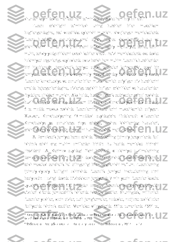 shundan keyin davlat manfaati ham ta’minlanadi, davlat ham boy bo‘ladi.”  3
Fuqaro   erkinligini   ta’minlash   uning   burchlari   bilan   mustahkam
bog‘langandagina,   real   voqelikka   aylanishi   mumkin.   Rivojlangan   mamlakatlarda
fuqaro   burchlariga   qonunlarga   amal   qilish,   boshqa   shaxslarning   huquq   va
erkinliklarini   hurmat   qilish,   soliqlarni   to‘lash,   harbiy   majburiyat,   tabiat,   atrof-
muhit, tarixiy yodgorliklarni asrash kabilar kiradi. Ba’zi mamlakatlarda esa davlat
hokimiyati organlariga saylovlarda ovoz berish ham muhim fuqarolik burchlaridan
biri   hisoblanadi.   Demokratik   jamiyat   qurish   tajribalari   ko‘rsatadiki,   qaysi   bir
jamiyatda mansabi, irqi, jinsi va ijtimoiy mavqei qanday bo‘lishidan qat’iy nazar,
fuqarolar  konstitutsiya  va qonunlar  bilan mustahkamlab  qo‘yilgan  o‘z burchlarini
amalda   bajarganlaridagina,   o‘zlariga   tegishli   bo‘lgan   erkinliklari   va   huquqlaridan
foydalana olishlari mumkin. Aks holda, bu demokratik qadriyatlar qo‘pol ravishda
buzilib kelingan. Shuning uchun ham O‘zbekiston Konstitutsiyasining  9-bobidagi
6   ta   modda   maxsus   ravishda   fuqarolarning   burchlarini   mustahkamlab   qo‘ygan.
Xususan,   Konstitutsiyaning   48-moddasi   quyidagicha   ifodalanadi:   «Fuqarolar
Konstitutsiya   va   qonunlarga   rioya   etishga,   boshqa   kishilarning   huquqlari,
erkinliklari, sha’ni va qadr-qimmatini hurmat qilishga majburdirlar» 4
. 
3.   Demokratik jamiyat barpo etishda fuqarolarning ijtimoiy jarayonlarda faol
ishtirok   etishi   eng   muhim   omillardan   biridir.   Bu   haqida   mamlakat   Birinchi
Prezidenti   I.A.   Karimov   quyidagi   fikrni   bildiradi.   «Hokimiyat   tuzilmalarining
demokratik   mazmuni   ko‘p   jihatdan   davlatni   boshqarishda   fuqarolarning   ishtirok
etish masalasi  qanchalik hal qilinganligi bilan belgilanishi ma’lum. Fuqarolarning
ijtimoiy-siyosiy   faolligini   oshirishda   fuqarolik   jamiyati   institutlarining   o`rni
beqiyosdir.   Hozirgi   davrda   O‘zbekiston   jamiyatida   7   mln   yaqin   fuqarolar   kasaba
uyushmalari   faoliyatida   600   mingdan   ortiqroq   fuqarolar   esa   siyosiy   partiyalar
a’zolari   sifatida   jamoatchilik   ishlarida   ishtirok   etadilar.   Shuningdek,   millionlab
fuqarolar   yoshlar,   xotin-qizlar,   turli   jamg‘armalar,   nodavlat,   notijorat   tashkilotlar
faoliyatida   ishtirok   etadilar.   Mamlakat   viloyatlarida   661ta   tumanlarda   4564   ta,
3
 Каримов И.А. Она юртимиз бахту и боли ва буюк келажаги йўлида хизмат  илиш-энг қ қ
олий саодатдир. Ўзбекистон. Т.: 2015.-Б.293.
4
 Ўзбекистон Республикасининг Конституцияси. – Т.: Ўзбекистон, 2014. –Б.17. 