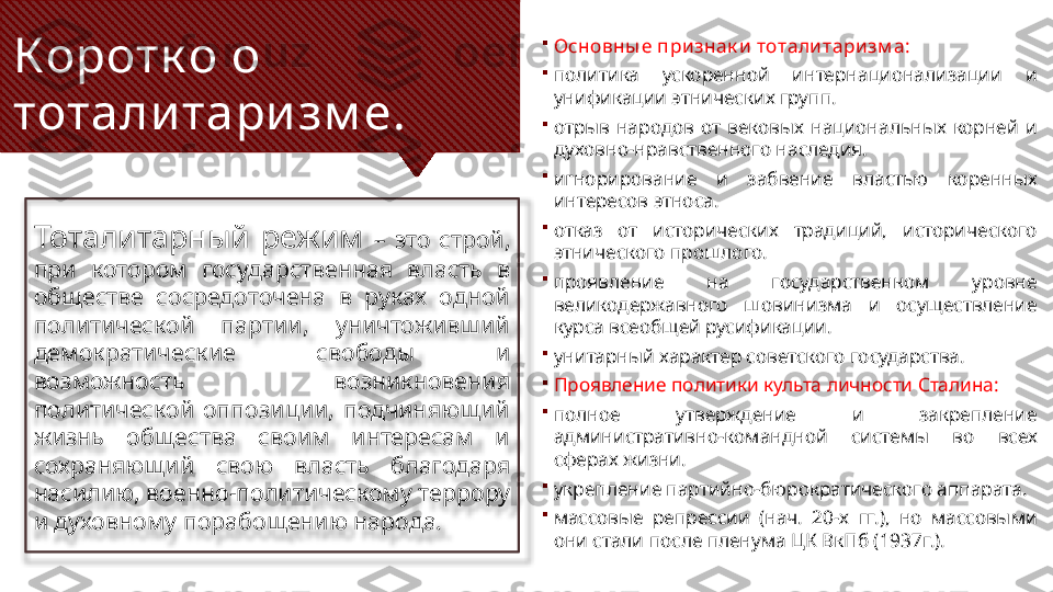 Коротк о о 
тотали тари зм е.
Тоталитарный  режим  –  это  строй, 
при  котором  государственная  власть  в 
обществе  сосредоточена  в  руках  одной 
политической  партии,  уничтоживший 
демократические  свободы  и 
возможность  возникновения 
политической  оппозиции,  подчиняющий 
жизнь  общества  своим  интересам  и 
сохраняющий  свою  власть  благодаря 
насилию, военно-политическому террору 
и духовному порабощению народа. 
Основны е признак и тоталитаризм а:

политика  ускоренной  интернационализации  и 
унификации этнических групп.

отрыв  народов  от  вековых  национальных  корней  и 
духовно-нравственного наследия.

игнорирование  и  забвение  властью  коренных 
интересов этноса.

отказ  от  исторических  традиций,  исторического 
этнического прошлого.

проявление  на  государственном  уровне 
великодержавного  шовинизма  и  осуществление 
курса всеобщей русификации.

унитарный характер советского государства.

Проявление политики культа личности Сталина:

полное  утверждение  и  закрепление 
административно-командной  системы  во  всех 
сферах жизни.

укрепление партийно-бюрократического аппарата.

массовые  репрессии  (нач.  20-х  гг.),  но  массовыми 
они стали после пленума ЦК ВкПб (1937г.).  