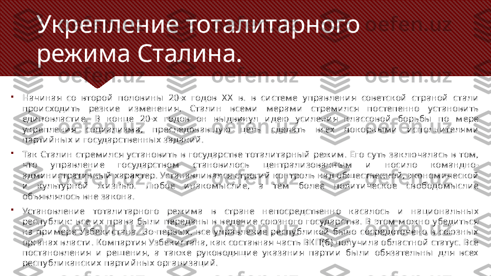 Укрепление тоталитарного 
режима Сталина.

Начи ная  со  второй   полови ны   20-х   годов  X X   в.  в  си стем е  у правлени я  советск ой   страной   стали  
прои сходи ть  резк и е  и зм енени я.  Стали н  всем и   м ерам и   стрем и лся  постепенно  установи ть 
еди новласти е.  В  к онце  20-х   годов  он  вы дви нул  и дею   уси лени я  к лассовой   борьбы   по  м ере 
у к реплени я  соци али зм а,  преследовавш у ю   цель  сделать  всех   пок орны м и   и сполни телям и  
парти й ны х  и  государственны х  задани й .

Так   Стали н  стрем и лся  установи ть  в  государстве  тотали тарны й   реж и м .  Его  су ть  зак лючалась  в  том , 
что  у правлени е  государством   станови лось  централи зованны м   и   носи ло  к ом андно-
адм и ни страти вны й  харак тер. Устанавли вался строги й  к онтроль над общественной , эк оном и ческ ой  
и   к ульту рной   ж и знью .  Лю бое  и нак ом ы сли е,  а  тем   более  поли ти ческ ое  свободом ы сли е 
объявлялось вне зак она.

Установлени е  тотали тарного  реж и м а  в  стране  непосредственно  к асалось  и   наци ональны х  
респу бли к :  все  и х   права  бы ли   переданы   в  ведени е  сою зного  государства.  В  этом   м ож но  у беди ться 
на  при м ере  Узбек и стана.  Во-первы х ,  все  у правлени е  респу бли к ой   бы ло  сосредоточено  в  сою зны х  
органах  власти . Ком парти я Узбек и стана, к ак  составная часть ВК П(б) полу чи ла областной  статус. Все 
постановлени я  и   реш ени я,  а  так ж е  ру к оводящ и е  у к азани я  парти и   бы ли   обязательны   д ля  всех  
респу бли к анск и х  парти й ны х  органи заци й . 