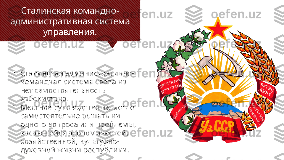 Сталинская командно-
административная система 
управления.

Стали нск ая адм и ни страти вно-
к ом андная си стем а свела на 
нет сам остоятельность 
Узбек и стана. 

Местное ру к оводство не м огло 
сам остоятельно реш ать ни  
одного вопроса и ли  проблем ы , 
к асающ ей ся эк оном и ческ ой , 
хозяй ственной , к ульту рно-
ду ховной  ж и зни  респу блик и . 