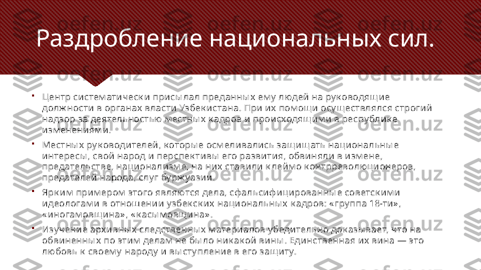 
Центр систем атич еск и  присы лал преданны х  ем у  людей  на ру к оводящ и е 
долж ности  в органах  власти Узбек и стана. При и х  пом ощ и осу щ ествлялся строги й 
надзор за деятельностью  м естны х  к адров и  происходящ им и  в респу бли к е 
изм енениям и .

Местны х  ру к оводителей, к оторы е осм еливались защ ищ ать национальны е 
интересы , свой народ и перспек тивы  его развития, обвиняли в и зм ене, 
предательстве, нац ионализм е, на них  ставили  к лей м о к онтрреволю ционеров, 
предателей народа, слу г бу рж уазии . 

Ярк им  прим ером  этого являются дела, сф альсиф и цированны е советск им и  
идеологам и в отнош ении  у збек ск их  национальны х  к адров: « гру ппа 18-ти» , 
« и ногам овщ и на» , « к асы м овщ ина» . 

Изу чение арх и вны х  следственны х  м атери алов у беди тельно док азы вает, что на 
обвиненны х  по этим  делам  не бы ло ни к ак ой вины . Еди нственная и х  ви на — это 
любовь к  своем у  народу  и вы сту пление в его защ и ту.Раздробление национальных сил. 