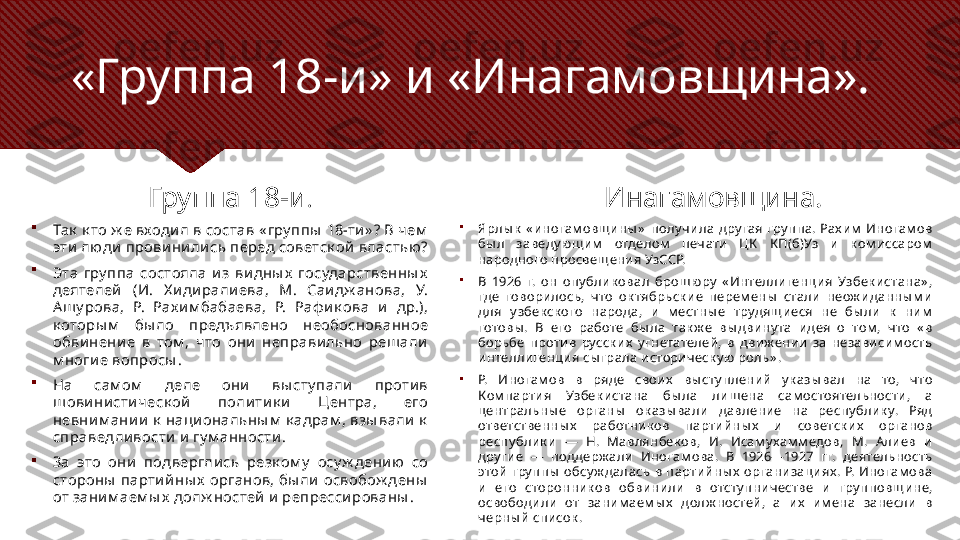 «Группа 18-и» и «Инагамовщина».
Группа 18-и .

Так  к то ж е входил в состав « гру ппы  18-ти» ? В чем  
эти  люди  провини лись перед советск ой властью? 

Эта  гру ппа  состояла  из  ви дны х   государственны х  
деятелей   (И.  Х идирали ева,  М.  Саидж анова,  У. 
Ашу рова,  Р.  Рах им бабаева,  Р.  Раф и к ова  и  др.), 
к оторы м   бы ло  предъявлено  необоснованное 
обви нение  в  том ,  что  они  неправильно  решали 
м ногие вопросы .

На  сам ом   деле  они  вы сту пали  против 
шови ни стическ ой  поли ти к и   Центра,  его 
невни м ании  к  наци ональны м  к адрам , взы вали к  
справедливости и  гу м анности . 

За  это  они  подверглись  резк ом у   осу ж дению  со 
стороны  парти йны х  органов, бы ли освобож дены  
от заним аем ы х долж ностей и репресси рованы . Инагамовщина.

Ярлы к   « иногам овщины »   полу ч ила  дру гая  гру ппа.  Рах им   Иногам ов 
бы л  заведу ющим   отделом   печ ати  ЦК   К П(б)Уз  и  к ом иссаром  
народного просвещения УзССР.

В  1926  г.  он  опу блик овал  брошюру   « Интеллигенция  Узбек истана» , 
где  говорилось,  ч то  ок тябрьск ие  перем ены   стали  неож иданны м и 
для  у збек ск ого  народа,  и  м естны е  трудящ иеся  не  бы ли  к   ним  
готовы .  В  его  работе  бы ла  так ж е  вы двину та  идея  о  том ,  ч то  « в 
борьбе  против  русск их   у гнетателей,  в  движ ении  за  независим ость 
интеллигенция сы грала историч еск у ю роль» .

Р.  Иногам ов  в  ряде  своих   вы сту плений  у к азы вал  на  то,  что 
Ком партия  Узбек истана  бы ла  лишена  сам остоятельности,  а 
центральны е  органы   ок азы вали  давление  на  респу блик у.  Ряд 
ответственны х   работник ов  партийны х   и  советск их   органов 
респу блик и  —  Н.  Мавлянбек ов,  И.  Исам у хам м едов,  М.  Алиев  и 
дру гие  —  поддерж али  Иногам ова.  В  1926—1927  гг.  деятельность 
этой  гру ппы   обсу ж далась  в  партийны х   организациях .  Р.  Иногам ова 
и  его  сторонник ов  обвинили  в  отсту пничестве  и  гру пповщине, 
освободили  от  заним аем ы х   долж ностей,  а  их   им ена  занесли  в 
ч ерны й список . 