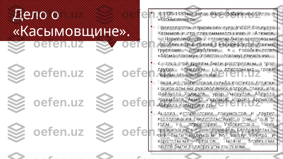 Дело о 
«Касымовщине». 
В  1929-1930-ых  годах  было  сфабриковано  дело  о 
«Касымовщине».

Председатель  Верховного  суда  УзССР  Саъ дулла 
К асы м ов  и   его  едином ы ш ленни к и   Н.  А ли м ов, 
Б. Шари пов (всего 7  человек )  бы ли  арестованы . 
Их   обви нили   в  связях   с  нац и онали сти ческ и м и  
гру п пам и  респ у блик и ,  в  пособни честве 
« басм аческ ом у »  (повстанческ ом у ) дви ж ени ю. 

4  члена  этой   гру ппы   бы ли   расстреляны ,  а  трое 
дру ги х   осу ж дены   на  дли тельны е  срок и  
тю рем ного зак лючени я. 

Так ая  ж е  траги ческ ая  судьба  пости гла  десятк и  
наци ональны х   ру к оводящ и х   к адров,  так и х ,  к ак  
Ф ай зулла  Х одж аев,  Ту рар  Ры ск улов,  А бдулла 
Рах и м баев,  А к м ал  Ик рам ов,  Исраи л  А рты к ов, 
А бдулла К ады ров и  др.

А нали з  и стори ческ их   док у м ентов  и   дру гие 
и сследовани я  свидетельству ют  о  том ,  что  в  те 
годы   на  терри тори и  Узбек истана  так их  
органи зац ий   не  су щ ествовало.  Следовательно, 
они   бы ли   вы ду м аны   по  зак азу   Центра  и  
к арательны х   органов.  Ты сячи   безви нны х  
людей  бы ли  подвергну ты  гонени ям .  