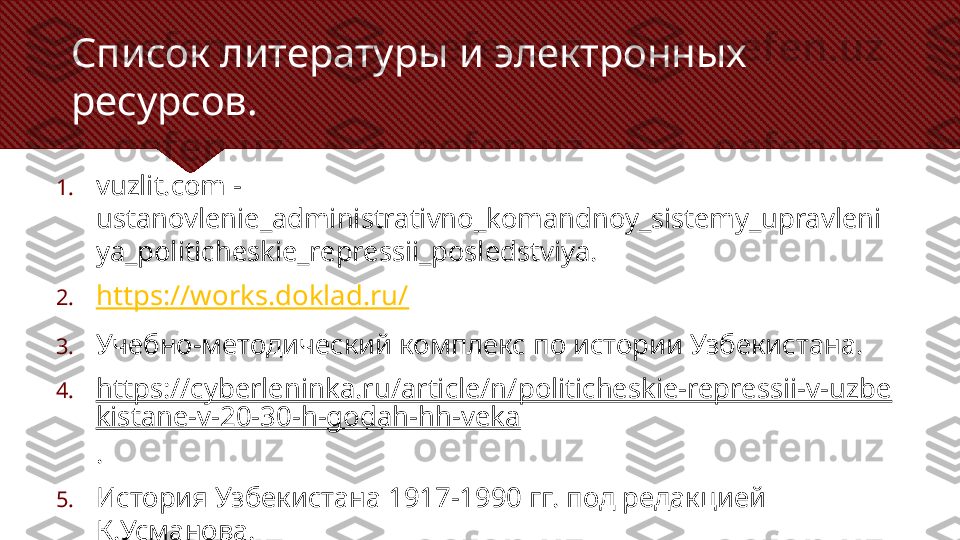 Список литературы и электронных 
ресурсов.
1. vuzlit.com  -
ustanovlenie_administrativno_komandnoy_sistemy_upravleni
ya_politicheskie_repressii_posledstviya .
2. https://works.doklad.ru/
3. Учебно-методический комплекс по истории Узбекистана.
4. https://cyberleninka.ru/article/n/politicheskie-repressii-v-uzbe
kistane-v-20-30-h-godah-hh-veka
.
5. История Узбекистана 1917-1990 гг. под редакцией 
К.Усманова. 