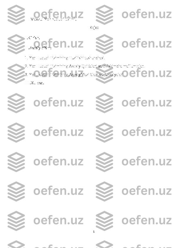 Mavzu:  Yer huquqi tizimi.
Reja:
I.Kirish.
II.Asosiy qism:
1 .  Yer Huquqi Tizimining Tuzilishi tushunchasi.
2 .  Yer Huquqi Tizimining Asosiy Qoidalari va qo’shimcha ma’lumotlar.
3 .  Yer Huquqi Tizimining Asosiy Vazifalari va funksiyalari.
III.Xulosa.
1 