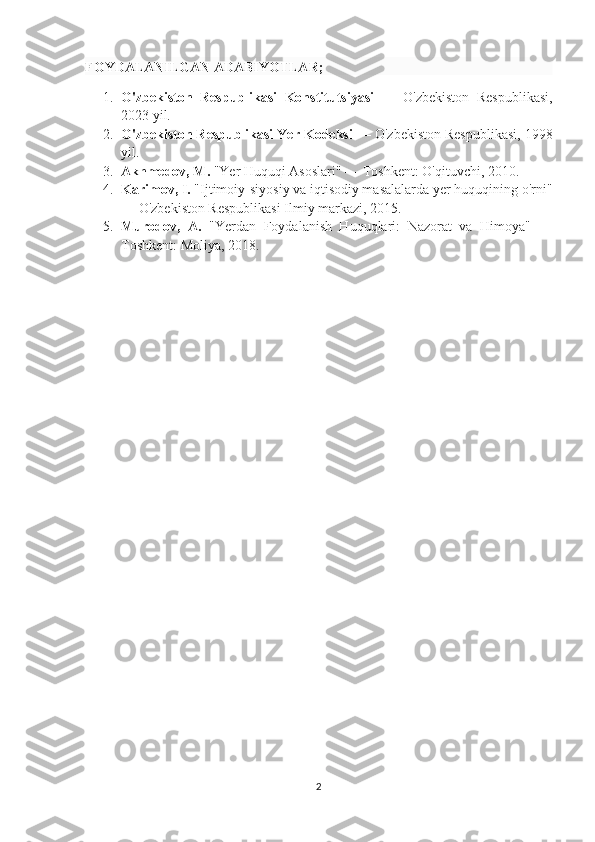 FOYDALANILGAN ADABIYOTLAR;
1. O'zbekiston   Respublikasi   Konstitutsiyasi   —   O'zbekiston   Respublikasi,
2023 yil.
2. O'zbekiston Respublikasi Yer Kodeksi  — O'zbekiston Respublikasi, 1998
yil.
3. Akhmedov, M.  "Yer Huquqi Asoslari" — Toshkent: O'qituvchi, 2010.
4. Karimov, I.  "Ijtimoiy-siyosiy va iqtisodiy masalalarda yer huquqining o'rni"
— O'zbekiston Respublikasi Ilmiy markazi, 2015.
5. Murodov,   A.   "Yerdan   Foydalanish   Huquqlari:   Nazorat   va   Himoya"   —
Toshkent: Moliya, 2018.
2 