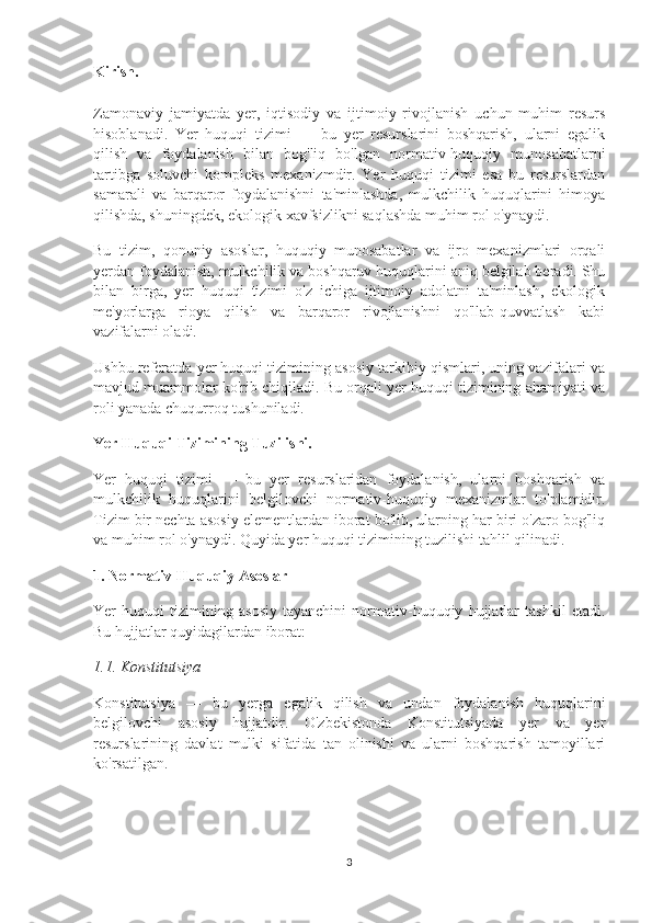 Kirish.
Zamonaviy   jamiyatda   yer,   iqtisodiy   va   ijtimoiy   rivojlanish   uchun   muhim   resurs
hisoblanadi.   Yer   huquqi   tizimi   —   bu   yer   resurslarini   boshqarish,   ularni   egalik
qilish   va   foydalanish   bilan   bog'liq   bo'lgan   normativ-huquqiy   munosabatlarni
tartibga   soluvchi   kompleks   mexanizmdir.   Yer   huquqi   tizimi   esa   bu   resurslardan
samarali   va   barqaror   foydalanishni   ta'minlashda,   mulkchilik   huquqlarini   himoya
qilishda, shuningdek, ekologik xavfsizlikni saqlashda muhim rol o'ynaydi.
Bu   tizim,   qonuniy   asoslar,   huquqiy   munosabatlar   va   ijro   mexanizmlari   orqali
yerdan foydalanish, mulkchilik va boshqaruv huquqlarini aniq belgilab beradi. Shu
bilan   birga,   yer   huquqi   tizimi   o'z   ichiga   ijtimoiy   adolatni   ta'minlash,   ekologik
me'yorlarga   rioya   qilish   va   barqaror   rivojlanishni   qo'llab-quvvatlash   kabi
vazifalarni oladi.
Ushbu referatda yer huquqi tizimining asosiy tarkibiy qismlari, uning vazifalari va
mavjud muammolar ko'rib chiqiladi. Bu orqali yer huquqi tizimining ahamiyati va
roli yanada chuqurroq tushuniladi.
Yer Huquqi Tizimining Tuzilishi.
Yer   huquqi   tizimi   —   bu   yer   resurslaridan   foydalanish,   ularni   boshqarish   va
mulkchilik   huquqlarini   belgilovchi   normativ-huquqiy   mexanizmlar   to'plamidir.
Tizim bir nechta asosiy elementlardan iborat bo'lib, ularning har biri o'zaro bog'liq
va muhim rol o'ynaydi. Quyida yer huquqi tizimining tuzilishi tahlil qilinadi.
1. Normativ-Huquqiy Asoslar
Yer   huquqi   tizimining   asosiy   tayanchini   normativ-huquqiy   hujjatlar   tashkil   etadi.
Bu hujjatlar quyidagilardan iborat:
1.1. Konstitutsiya
Konstitutsiya   —   bu   yerga   egalik   qilish   va   undan   foydalanish   huquqlarini
belgilovchi   asosiy   hujjatdir.   O'zbekistonda   Konstitutsiyada   yer   va   yer
resurslarining   davlat   mulki   sifatida   tan   olinishi   va   ularni   boshqarish   tamoyillari
ko'rsatilgan.
3 