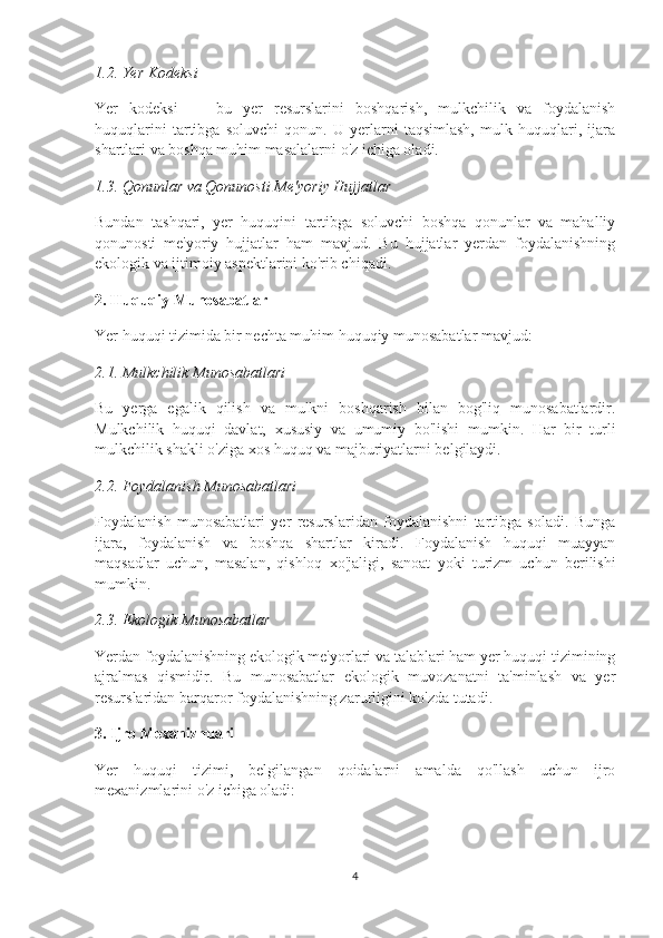 1.2. Yer Kodeksi
Yer   kodeksi   —   bu   yer   resurslarini   boshqarish,   mulkchilik   va   foydalanish
huquqlarini   tartibga   soluvchi   qonun.   U   yerlarni   taqsimlash,   mulk   huquqlari,   ijara
shartlari va boshqa muhim masalalarni o'z ichiga oladi.
1.3. Qonunlar va Qonunosti Me'yoriy Hujjatlar
Bundan   tashqari,   yer   huquqini   tartibga   soluvchi   boshqa   qonunlar   va   mahalliy
qonunosti   me'yoriy   hujjatlar   ham   mavjud.   Bu   hujjatlar   yerdan   foydalanishning
ekologik va ijtimoiy aspektlarini ko'rib chiqadi.
2. Huquqiy Munosabatlar
Yer huquqi tizimida bir nechta muhim huquqiy munosabatlar mavjud:
2.1. Mulkchilik Munosabatlari
Bu   yerga   egalik   qilish   va   mulkni   boshqarish   bilan   bog'liq   munosabatlardir.
Mulkchilik   huquqi   davlat,   xususiy   va   umumiy   bo'lishi   mumkin.   Har   bir   turli
mulkchilik shakli o'ziga xos huquq va majburiyatlarni belgilaydi.
2.2. Foydalanish Munosabatlari
Foydalanish   munosabatlari   yer   resurslaridan   foydalanishni   tartibga   soladi.   Bunga
ijara,   foydalanish   va   boshqa   shartlar   kiradi.   Foydalanish   huquqi   muayyan
maqsadlar   uchun,   masalan,   qishloq   xo'jaligi,   sanoat   yoki   turizm   uchun   berilishi
mumkin.
2.3. Ekologik Munosabatlar
Yerdan foydalanishning ekologik me'yorlari va talablari ham yer huquqi tizimining
ajralmas   qismidir.   Bu   munosabatlar   ekologik   muvozanatni   ta'minlash   va   yer
resurslaridan barqaror foydalanishning zarurligini ko'zda tutadi.
3. Ijro Mexanizmlari
Yer   huquqi   tizimi,   belgilangan   qoidalarni   amalda   qo'llash   uchun   ijro
mexanizmlarini o'z ichiga oladi:
4 