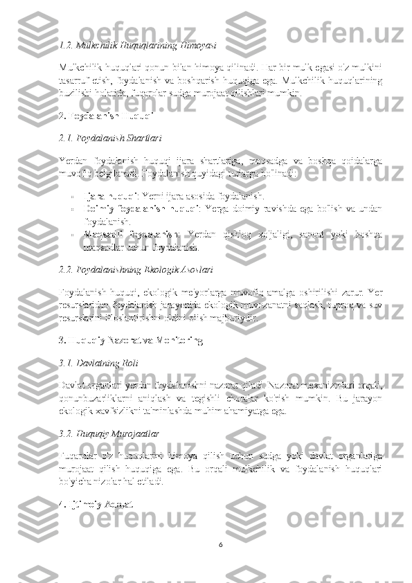 1.2. Mulkchilik Huquqlarining Himoyasi
Mulkchilik huquqlari qonun bilan himoya qilinadi. Har bir mulk egasi o'z mulkini
tasarruf  etish,   foydalanish  va  boshqarish   huquqiga  ega.  Mulkchilik   huquqlarining
buzilishi holatida, fuqarolar sudga murojaat qilishlari mumkin.
2. Foydalanish Huquqi
2.1. Foydalanish Shartlari
Yerdan   foydalanish   huquqi   ijara   shartlariga,   maqsadga   va   boshqa   qoidalarga
muvofiq belgilanadi.  Foydalanish quyidagi turlarga bo'linadi:
 Ijara huquqi : Yerni ijara asosida foydalanish.
 Doimiy   foydalanish   huquqi :   Yerga   doimiy   ravishda   ega   bo'lish   va   undan
foydalanish.
 Maqsadli   foydalanish :   Yerdan   qishloq   xo'jaligi,   sanoat   yoki   boshqa
maqsadlar uchun foydalanish.
2.2. Foydalanishning Ekologik Asoslari
Foydalanish   huquqi,   ekologik   me'yorlarga   muvofiq   amalga   oshirilishi   zarur.   Yer
resurslaridan foydalanish jarayonida ekologik muvozanatni saqlash, tuproq va suv
resurslarini ifloslantirishni oldini olish majburiydir.
3. Huquqiy Nazorat va Monitoring
3.1. Davlatning Roli
Davlat organlari yerdan foydalanishni nazorat qiladi. Nazorat mexanizmlari orqali,
qonunbuzarliklarni   aniqlash   va   tegishli   choralar   ko'rish   mumkin.   Bu   jarayon
ekologik xavfsizlikni ta'minlashda muhim ahamiyatga ega.
3.2. Huquqiy Murojaatlar
Fuqarolar   o'z   huquqlarini   himoya   qilish   uchun   sudga   yoki   davlat   organlariga
murojaat   qilish   huquqiga   ega.   Bu   orqali   mulkchilik   va   foydalanish   huquqlari
bo'yicha nizolar hal etiladi.
4. Ijtimoiy Adolat
6 