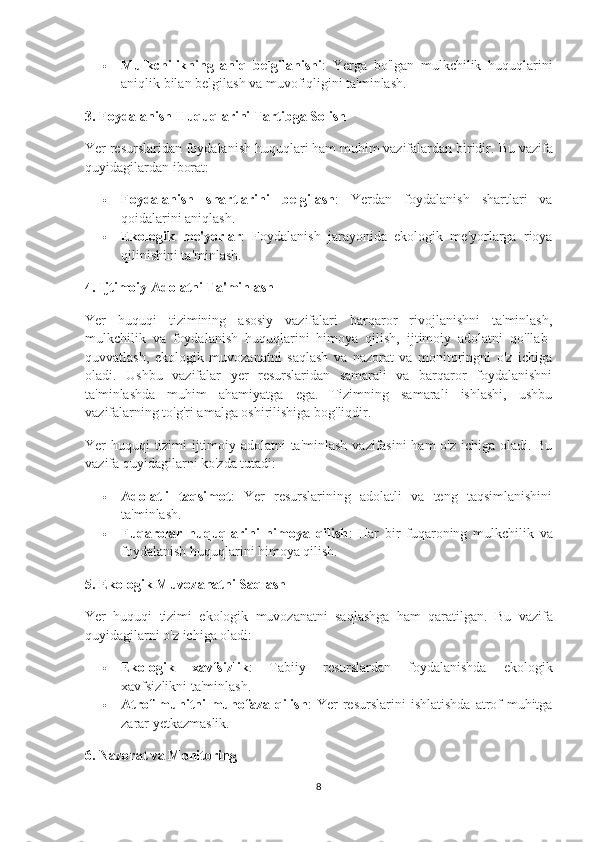  Mulkchilikning   aniq   belgilanishi :   Yerga   bo'lgan   mulkchilik   huquqlarini
aniqlik bilan belgilash va muvofiqligini ta'minlash.
3. Foydalanish Huquqlarini Tartibga Solish
Yer resurslaridan foydalanish huquqlari ham muhim vazifalardan biridir.  Bu vazifa
quyidagilardan iborat:
 Foydalanish   shartlarini   belgilash :   Yerdan   foydalanish   shartlari   va
qoidalarini aniqlash.
 Ekologik   me'yorlar :   Foydalanish   jarayonida   ekologik   me'yorlarga   rioya
qilinishini ta'minlash.
4. Ijtimoiy Adolatni Ta'minlash
Yer   huquqi   tizimining   asosiy   vazifalari   barqaror   rivojlanishni   ta'minlash,
mulkchilik   va   foydalanish   huquqlarini   himoya   qilish,   ijtimoiy   adolatni   qo'llab-
quvvatlash,   ekologik   muvozanatni   saqlash   va   nazorat   va   monitoringni   o'z   ichiga
oladi.   Ushbu   vazifalar   yer   resurslaridan   samarali   va   barqaror   foydalanishni
ta'minlashda   muhim   ahamiyatga   ega.   Tizimning   samarali   ishlashi,   ushbu
vazifalarning to'g'ri amalga oshirilishiga bog'liqdir.
Yer huquqi tizimi ijtimoiy adolatni ta'minlash vazifasini  ham  o'z ichiga oladi. Bu
vazifa quyidagilarni ko'zda tutadi:
 Adolatli   taqsimot :   Yer   resurslarining   adolatli   va   teng   taqsimlanishini
ta'minlash.
 Fuqarolar   huquqlarini   himoya   qilish :   Har   bir   fuqaroning   mulkchilik   va
foydalanish huquqlarini himoya qilish.
5. Ekologik Muvozanatni Saqlash
Yer   huquqi   tizimi   ekologik   muvozanatni   saqlashga   ham   qaratilgan.   Bu   vazifa
quyidagilarni o'z ichiga oladi:
 Ekologik   xavfsizlik :   Tabiiy   resurslardan   foydalanishda   ekologik
xavfsizlikni ta'minlash.
 Atrof-muhitni   muhofaza  qilish :   Yer   resurslarini   ishlatishda   atrof-muhitga
zarar yetkazmaslik.
6. Nazorat va Monitoring
8 