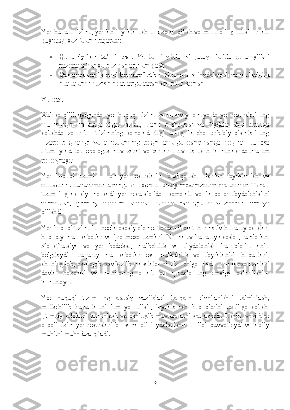 Yer huquqi tizimi, yerdan foydalanishni nazorat qilish va monitoring qilish orqali
quyidagi vazifalarni bajaradi:
 Qonuniylikni   ta'minlash :   Yerdan   foydalanish   jarayonlarida   qonuniylikni
nazorat qilish va buzilishlarni aniqlash.
 Qonunbuzarliklarni bartaraf etish : Noqonuniy foydalanish va mulkchilik
huquqlarini buzish holatlariga qarshi choralar ko'rish.
Xulosa.
Xulosa   qilib   aytganda,   yer   huquqi   tizimi   zamonaviy   jamiyatda   yer   resurslarining
muhimligini   inobatga   olgan   holda,   ularni   boshqarish   va   foydalanishni   tartibga
solishda   zarurdir.   Tizimning   samaradorligi   uning   barcha   tarkibiy   qismlarining
o'zaro   bog'liqligi   va   qoidalarining   to'g'ri   amalga   oshirilishiga   bog'liq.   Bu   esa
ijtimoiy adolat, ekologik muvozanat va barqaror rivojlanishni ta'minlashda muhim
rol o'ynaydi.
Yer   huquqi   tizimi   —   bu   yer   resurslarini   boshqarish,   ulardan   foydalanish   va
mulkchilik huquqlarini tartibga soluvchi huquqiy mexanizmlar to'plamidir. Ushbu
tizimning   asosiy   maqsadi   yer   resurslaridan   samarali   va   barqaror   foydalanishni
ta'minlash,   ijtimoiy   adolatni   saqlash   hamda   ekologik   muvozanatni   himoya
qilishdir.
Yer huquqi tizimi bir necha asosiy elementlardan iborat: normativ-huquqiy asoslar,
huquqiy munosabatlar va ijro mexanizmlari. Normativ-huquqiy asoslar, jumladan,
Konstitutsiya   va   yer   kodeksi,   mulkchilik   va   foydalanish   huquqlarini   aniq
belgilaydi.   Huquqiy   munosabatlar   esa   mulkchilik   va   foydalanish   huquqlari,
shuningdek,   ekologik   xavfsizlik   masalalarini   o'z   ichiga   oladi.   Ijro   mexanizmlari
davlat   nazorati   va   monitoring   orqali   bu   qoidalarning   amalga   oshirilishini
ta'minlaydi.
Yer   huquqi   tizimining   asosiy   vazifalari   barqaror   rivojlanishni   ta'minlash,
mulkchilik   huquqlarini   himoya   qilish,   foydalanish   huquqlarini   tartibga   solish,
ijtimoiy   adolatni   ta'minlash   va   ekologik   muvozanatni   saqlashdir.   Ushbu   vazifalar
orqali  tizim yer resurslaridan samarali  foydalanishni  qo'llab-quvvatlaydi  va tabiiy
muhitni muhofaza qiladi.
9 