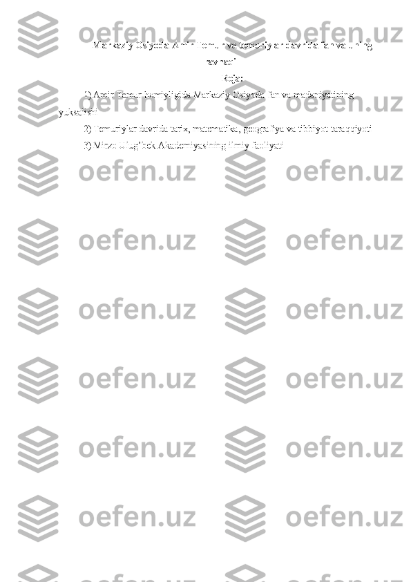 Markaziy Osiyoda Amir Temur va temuriylar davrida fan va uning
ravnaqi
Reja:
1) Amir Temur homiyligida Markaziy Osiyoda fan va madaniyatining 
yuksalishi
2) Temuriylar davrida tarix, matematika, geografiya va tibbiyot taraqqiyoti
3) Mirzo Ulug’bek Akademiyasining ilmiy faoliyati 