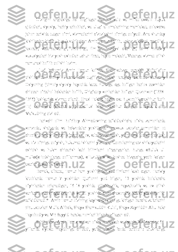 O’zligini   anglashga   bel   bog’lagan   har   bir   xalq   va   millat   avvalo   buyuk
ajdodlari,   siyosiy,   harbiy   arboblari,   va   ulug’   allomalarining   mamlakat,   qolaversa
jahon tarixida tutgan o’rni, xizmatlarini e’zozlashni o’rniga qo’yadi. Ana shunday
kishilardan biri bu buyuk sohibqiron Amir Temur bo’lib, uning zakovati, mardligi,
jasorati,   vatanparvarligi,   topqirligi,   ilm-fan   homiysi   ekanligi,   temir   irodaviy
xususiyatlari biz yosh avlodlar uchun ibrat, hayot  maktabi, Vatanga xizmat qilish
namunasi bo’lib qolishi lozim.
Ulug’   bobomiz   Amir   Temur   ko’hna   Shahrisabzga   qarashli   Xo’jailg’or
qishlog’ida   1336   yil   9-aprel   kuni   tug’ilgan.   Otasi   Tarag’ay   Bahodir   Markaziy
Osiyoning   ijtimoiy-siyosiy   hayotida   katta   nufuzga   ega   bo’lgan   barlos   qavmidan
chiqqan o’rtahol beklardan bo’lib, Chig’atoy xonlaridan bo’lgan Qozonxon (1338-
1346) lashkarida xizmat qilardi. Onasi Takina begim esa Buxorolik mashhur faqih
Toj   ash-sharia   (shariat   toji)   taxallusi   bilan   mashhur   bo’lgan   Ubaydulla   ibn
Ma’sudning qizi edi.
  Tarixchi   olim   Bo’riboy   Ahmedovning   ta’kidlashicha   o’sha   zamonlarda
xonzoda,   shahzoda   va   bekzodalar   yoshligidan   maxsus   ustozlar   tomonidan   ot
chopish, harbiy ilmlarni o’rganish, ov, saltanat tebratish, ya’ni amaldorlarni tanlash
va o’z o’rniga qo’yish, hukumat ishlarini yuritish, fuqorolarning arz-shikoyatlarini
eshitish   va   hukm   chiqarish   kabi   bilimlarni   o’rganganlar.   Bunga   «Suluk   ul-
mulk»(«Podsholarga   qo’llanma»),   «Tuzuklar»   va   boshqa   bizgacha   yetib   kelgan
asarlar guvohlik beradi.
Demak,   albatta,   Temur   ham   yoshligidan   shu   ilmlarni   kasb   etgan.   Tarixiy
kitoblarda   Temur   7   yoshidan   Qur’onni   yod   bilgan,   12   yoshida   bolalarcha
o’yinlardan   orlanadigan,   16-18   yoshida   qilichbozlik,   nayzabozlik   va   ov   qilish
san’atini   mohir   egallaganligi   va   20   yoshida   abjir   chavondoz   bo’lib   yetishganligi
ta’kidlanadi.*  Amir Temur o’zining keyinchalik qo’lga kiritgan barcha zafarlarini
piru ustozlari Mulla Alibek, Shayx Shamsuddin Kulol, Shayx Zayniddin Abu Bakr
Tayobodiy va Mir Sayyid Baraka nomlari bilan bog’lagan edi.
Sohibqiron  Amir Temur tarixan o’sha murakkab vaziyatda XIV asrning 60-
yillarida   siyosat   maydoniga   chiqadi,   ya’ni   o’zaro   feodal   tarqoqliq   urushlariga 