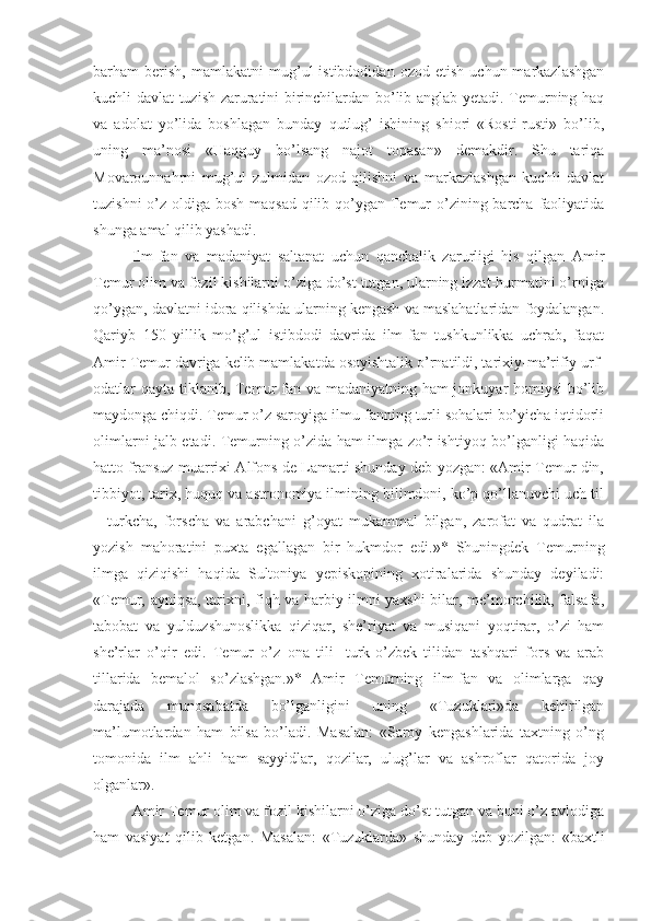 barham   berish,   mamlakatni   mug’ul   istibdodidan   ozod   etish   uchun  markazlashgan
kuchli davlat tuzish zaruratini birinchilardan bo’lib anglab yetadi. Temurning haq
va   adolat   yo’lida   boshlagan   bunday   qutlug’   ishining   shiori   «Rosti-rusti»   bo’lib,
uning   ma’nosi   «Haqguy   bo’lsang   najot   topasan»   demakdir.   Shu   tariqa
Movarounnahrni   mug’ul   zulmidan   ozod   qilishni   va   markazlashgan   kuchli   davlat
tuzishni  o’z oldiga bosh maqsad  qilib qo’ygan Temur  o’zining barcha faoliyatida
shunga amal qilib yashadi.
Ilm-fan   va   madaniyat   saltanat   uchun   qanchalik   zarurligi   his   qilgan   Amir
Temur olim va fozil kishilarni o’ziga do’st tutgan, ularning izzat-hurmatini o’rniga
qo’ygan, davlatni idora qilishda ularning kengash va maslahatlaridan foydalangan.
Qariyb   150   yillik   mo’g’ul   istibdodi   davrida   ilm-fan   tushkunlikka   uchrab,   faqat
Amir Temur davriga kelib mamlakatda osoyishtalik o’rnatildi, tarixiy-ma’rifiy urf-
odatlar qayta tiklanib, Temur fan va madaniyatning ham jonkuyar homiysi  bo’lib
maydonga chiqdi. Temur o’z saroyiga ilmu-fanning turli sohalari bo’yicha iqtidorli
olimlarni jalb etadi. Temurning o’zida ham ilmga zo’r ishtiyoq bo’lganligi haqida
hatto fransuz muarrixi Alfons de Lamarti shunday deb yozgan: «Amir Temur din,
tibbiyot, tarix, huquq va astronomiya ilmining bilimdoni, ko’p qo’llanuvchi uch til
–   turkcha,   forscha   va   arabchani   g’oyat   mukammal   bilgan,   zarofat   va   qudrat   ila
yozish   mahoratini   puxta   egallagan   bir   hukmdor   edi.»*   Shuningdek   Temurning
ilmga   qiziqishi   haqida   Sultoniya   yepiskopining   xotiralarida   shunday   deyiladi:
«Temur, ayniqsa, tarixni, fiqh va harbiy ilmni yaxshi bilar, me’morchilik, falsafa,
tabobat   va   yulduzshunoslikka   qiziqar,   she’riyat   va   musiqani   yoqtirar,   o’zi   ham
she’rlar   o’qir   edi.   Temur   o’z   ona   tili-   turk-o’zbek   tilidan   tashqari   fors   va   arab
tillarida   bemalol   so’zlashgan.»*   Amir   Temurning   ilm-fan   va   olimlarga   qay
darajada   munosabatda   bo’lganligini   uning   «Tuzuklari»da   keltirilgan
ma’lumotlardan   ham   bilsa   bo’ladi.   Masalan:   «Saroy   kengashlarida   taxtning   o’ng
tomonida   ilm   ahli   ham   sayyidlar,   qozilar,   ulug’lar   va   ashroflar   qatorida   joy
olganlar».
Amir Temur olim va fozil kishilarni o’ziga do’st tutgan va buni o’z avlodiga
ham   vasiyat   qilib   ketgan.   Masalan:   «Tuzuklarda»   shunday   deb   yozilgan:   «baxtli 