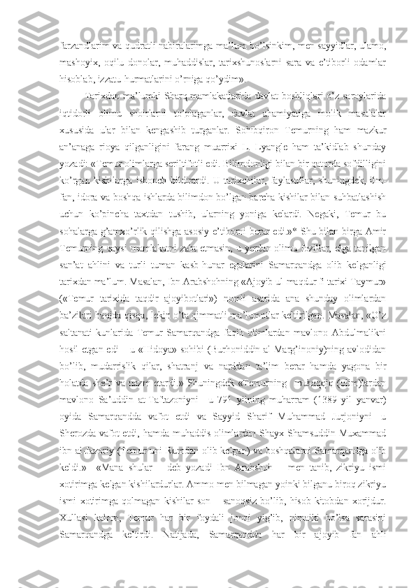 farzandlarim va qudratli nabiralarimga ma’lum bo’lsinkim, men sayyidlar, ulamo,
mashoyix,   oqilu   donolar,   muhaddislar,   tarixshunoslarni   sara   va   e’tiborli   odamlar
hisoblab, izzatu-hurmatlarini o’rniga qo’ydim».
Tarixdan ma’lumki Sharq mamlakatlarida davlat boshliqlari o’z saroylarida
iqtidorli   olimu   shoirlarni   to’plaganlar,   davlat   ahamiyatiga   molik   masalalar
xususida   ular   bilan   kengashib   turganlar.   Sohibqiron   Temurning   ham   mazkur
an’anaga   rioya   qilganligini   farang   muarrixi   L.   Lyangle   ham   ta’kidlab   shunday
yozadi: «Temur olimlarga seriltifotli edi. Bilimdonligi bilan bir qatorda sofdilligini
ko’rgan   kishilarga   ishonch   bildirardi.   U   tarixchilar,   faylasuflar,   shuningdek,   ilm-
fan, idora va boshqa ishlarda bilimdon bo’lgan barcha kishilar bilan suhbatlashish
uchun   ko’pincha   taxtdan   tushib,   ularning   yoniga   kelardi.   Negaki,   Temur   bu
sohalarga g’amxo’rlik qilishga asosiy  e’tiborni berar  edi.»* Shu bilan birga Amir
Temurning qaysi  mamlakatni  zabt  etmasin, u yerdan olimu fozillar, elga  tanilgan
san’at   ahlini   va   turli   tuman   kasb-hunar   egalarini   Samarqandga   olib   kelganligi
tarixdan ma’lum. Masalan, Ibn Arabshohning «Ajoyib ul-maqdur fi tarixi Taymur»
(«Temur   tarixida   taqdir   ajoyibotlari»)   nomli   asarida   ana   shunday   olimlardan
ba’zilari haqida qisqa, lekin o’ta qimmatli ma’lumotlar keltirilgan. Masalan, «O’z
saltanati   kunlarida   Temur   Samarqandga   faqih   olimlardan   mavlono   Abdulmalikni
hosil  etgan edi  – u «Hidoya» sohibi (Burhoniddin al-Marg’inoniy)ning avlodidan
bo’lib,   mudarrislik   qilar,   shatranj   va   narddan   ta’lim   berar   hamda   yagona   bir
holatda   she’r   va   nazm   etardi.»   Shuningdek   «Temurning     muhaqqiq   (olim)lardan
mavlono   Sa’uddin   at-Taftazoniyni—u   791   yilning   muharram   (1389   yil   yanvar)
oyida   Samarqandda   vafot   etdi   va   Sayyid   Sharif   Muhammad   Jurjoniyni—u
Sherozda vafot etdi, hamda muhaddis olimlardan Shayx Shamsuddin Muxammad
ibn al-Jazoriy (Temur uni Rumdan olib kelgan) va boshqalarni Samarqandga olib
keldi.»     «Mana   shular   –   deb   yozadi   Ibn   Arabshoh   –   men   tanib,   zikriyu   ismi
xotirimga kelgan kishilardurlar. Ammo men bilmagan yoinki bilganu biroq zikriyu
ismi   xotirimga   qolmagan   kishilar   son   –   sanoqsiz   bo’lib,   hisob-kitobdan   xorijdur.
Xullasi   kalom,   Temur   har   bir   foydali   jonni   yig’ib,   nimaiki   bo’lsa   sarasini
Samarqandga   keltirdi.   Natijada,   Samarqandda   har   bir   ajoyib   fan   ahli 