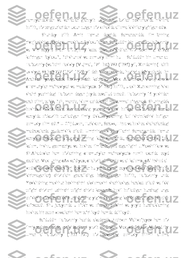namoyandasidan   va   san’atlar   g’aroyib   uslubidan,   fazilati   peshonasida   nishona
bo’lib, o’z tengqurlaridan ustun turgan o’z sohasida alloma kishilar yig’ilgan edi».
  Shunday   qilib   Amir   Temur   davrida   Samarqandda   ilm-fanning
rivojlanishiga, ayniqsa, mashhur faylasuflardan Sa’duddin bin Umar at-Taftazoniy
va   Mir   Sayyid   Sharif   al-Jurjoniy   katta   hissa   qo’shdilar.   O’z   davrining   ko’zga
ko’ringan   faylasufi,   fiqhshunosi   va   qomusiy   olimi   bu   --   Sa’duddin   bin   Umar   at-
Taftazoniy (vafotini Fasixiy (Mujmal, 174   bet) 787 (1386) yil, Xondamir (Habib
us-siyar, 88 bet) 797 (1394-1395) yil deb ko’rsatsalarda, hozirgi adabiyotlarda Ibn
Arabshoh   yozganidek   1389   yil   deb   keltiriladi.   Mas:   A.O’rolov,   M.Hojixonov.
«Temuriylar ma’naviyati va madaniyat». 54 bet.) bo’lib, u asli Xurosonning Niso
shahri   yaqinidagi   Taftazon   degan   joyda   tavallud   topadi.   Taftazoniy   16   yoshidan
arab tilini, tafsir, fiqh, mantiq, islom aqidalarini mukammal o’rganadi. Shuningdek
boshqa   ilmlarda   ham   zamonasining   yagona   kishisi   bo’lgan   Taftazoniy   Temur
saroyida   o’tkazilib   turiladigan   ilmiy   diskussiyalarning   faol   ishtirokchisi   bo’lgan
qomusiy olim edi.* U G’ijduvon, Turkiston, Seraxs, Hirot va boshqa shaharlardagi
madrasalarda   mudarrislik   qiladi.   Umrining   oxirgi   yillarini   Samarqandda   Temur
saroyida o’tkazadi. Taftazoniy ilmning   ko’p sohalarida, mantiq, sarfu nahv, fiqh,
kalom,   insho,   geometriya   va   boshqa   ilmlarda   ijod   etganligini   J.Yaxshilikov   va
Sh.Ahadovlar   ham   o’zlarining   «Temuriylar   ma’naviyati»   nomli   asarida   qayd
etadilar. Mas: uning «As-sa’diya», «Tahzib ul-mantiq va al-kalom», «Al-irshod al-
xodi» kabi asarlaridan biri   (avtorlar bu yerda aynan qaysi asar ekanligiga aniqlik
kiritmaganlar)   chiziqlain   gparalleliga   bag’ishlangan   bo’lib,   Taftazoniy   unda
Yevklidning   mashhur   beshinchrni   aksiomasini   sharhlashga   harakat   qiladi   va   ikki
to’g’ri   chiziqni   uchinchi   to’g’ri   chiziq   kesganda   hosil   bo’ladigan   burchagi   unga
qo’shni  bo’lmagan  ikki  burchagining yig’indisiga  teng kelishi  zarurligini  isbotlab
ko’rsatadi.   Shu   jarayonda   u   o’tkir   va   o’tmas,   qo’shni   va   yoyiq   burchaklarning
boshqa bir qator xossalarini ham ta’riflaydi hamda dalillaydi.
  Sa’duddin   Taftazoniy   haqida   akademik   Botirxon   Valixo’jayev   ham   o’z
ilmiy tadqiqotlarida   qo’yidagilarni yozib qoldirgan. Mas:  «Sa’diddin Ma’sud ibn
Umar   al-Taftazoniy   (1322-1390)   o’z   davrining   qomusiy   bilimli   alloma 