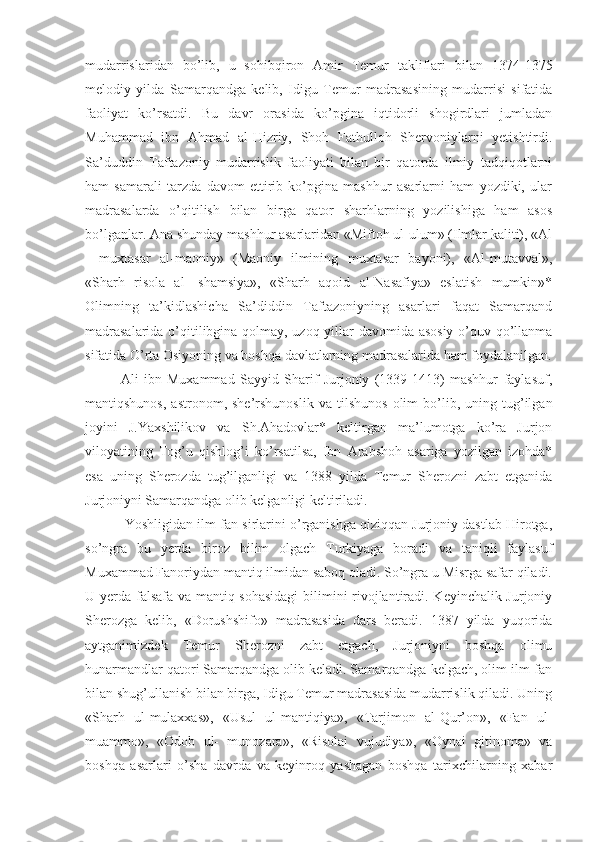 mudarrislaridan   bo’lib,   u   sohibqiron   Amir   Temur   takliflari   bilan   1374-1375
melodiy   yilda   Samarqandga   kelib,   Idigu   Temur   madrasasining   mudarrisi   sifatida
faoliyat   ko’rsatdi.   Bu   davr   orasida   ko’pgina   iqtidorli   shogirdlari   jumladan
Muhammad   ibn   Ahmad   al-Hizriy,   Shoh   Fathulloh   Shervoniylarni   yetishtirdi.
Sa’duddin   Taftazoniy   mudarrislik   faoliyati   bilan   bir   qatorda   ilmiy   tadqiqotlarni
ham   samarali   tarzda   davom   ettirib   ko’pgina   mashhur   asarlarni   ham   yozdiki,   ular
madrasalarda   o’qitilish   bilan   birga   qator   sharhlarning   yozilishiga   ham   asos
bo’lganlar. Ana shunday mashhur asarlaridan «Miftoh ul-ulum» (Ilmlar kaliti), «Al
—muxtasar   al-maoniy»   (Maoniy   ilmining   muxtasar   bayoni),   «Al-mutavval»,
«Sharh   risola   al-   shamsiya»,   «Sharh   aqoid   al-Nasafiya»   eslatish   mumkin»*
Olimning   ta’kidlashicha   Sa’diddin   Taftazoniyning   asarlari   faqat   Samarqand
madrasalarida o’qitilibgina qolmay, uzoq yillar davomida asosiy o’quv qo’llanma
sifatida O’rta Osiyoning va boshqa davlatlarning madrasalarida ham foydalanilgan.
Ali   ibn   Muxammad   Sayyid   Sharif   Jurjoniy   (1339-1413)   mashhur   faylasuf,
mantiqshunos,   astronom,   she’rshunoslik   va   tilshunos   olim   bo’lib,  uning  tug’ilgan
joyini   J.Yaxshilikov   va   Sh.Ahadovlar*   keltirgan   ma’lumotga   ko’ra   Jurjon
viloyatining   Tog’u   qishlog’i   ko’rsatilsa,   Ibn   Arabshoh   asariga   yozilgan   izohda*
esa   uning   Sherozda   tug’ilganligi   va   1388   yilda   Temur   Sherozni   zabt   etganida
Jurjoniyni Samarqandga olib kelganligi keltiriladi.
 Yoshligidan ilm-fan sirlarini o’rganishga qiziqqan Jurjoniy dastlab Hirotga,
so’ngra   bu   yerda   biroz   bilim   olgach   Turkiyaga   boradi   va   taniqli   faylasuf
Muxammad Fanoriydan mantiq ilmidan saboq oladi. So’ngra u Misrga safar qiladi.
U yerda falsafa va mantiq sohasidagi  bilimini rivojlantiradi. Keyinchalik Jurjoniy
Sherozga   kelib,   «Dorushshifo»   madrasasida   dars   beradi.   1387   yilda   yuqorida
aytganimizdek   Temur   Sherozni   zabt   etgach,   Jurjoniyni   boshqa   olimu
hunarmandlar qatori Samarqandga olib keladi. Samarqandga kelgach, olim ilm-fan
bilan shug’ullanish bilan birga, Idigu Temur madrasasida mudarrislik qiladi. Uning
«Sharh   ul-mulaxxas»,   «Usul   ul-mantiqiya»,   «Tarjimon   al-Qur’on»,   «Fan   ul-
muammo»,   «Odob   ul-   munozara»,   «Risolai   vujudiya»,   «Oynai   gitinoma»   va
boshqa   asarlari   o’sha   davrda   va   keyinroq   yashagan   boshqa   tarixchilarning   xabar 