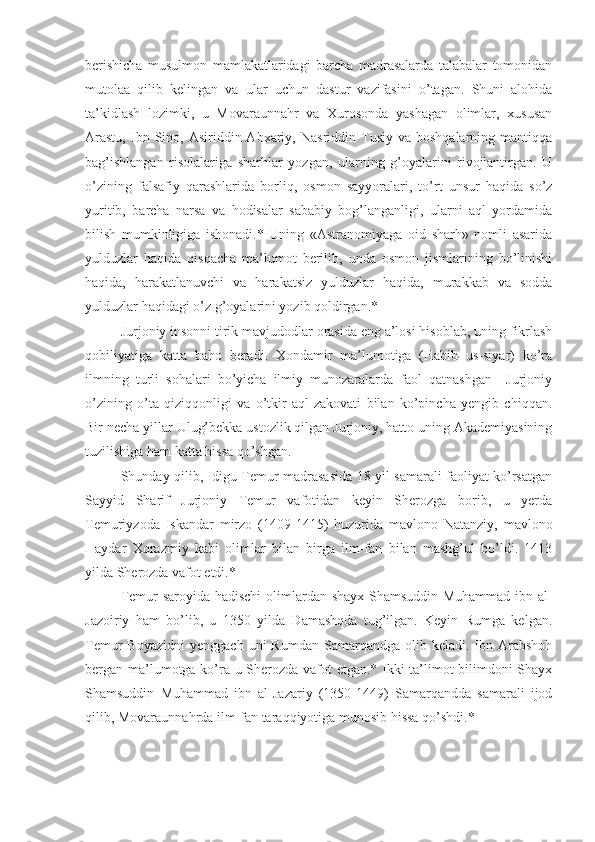 berishicha   musulmon   mamlakatlaridagi   barcha   madrasalarda   talabalar   tomonidan
mutolaa   qilib   kelingan   va   ular   uchun   dastur   vazifasini   o’tagan.   Shuni   alohida
ta’kidlash   lozimki,   u   Movaraunnahr   va   Xurosonda   yashagan   olimlar,   xususan
Arastu,  Ibn  Sino,  Asiriddin  Abxariy,  Nasriddin  Tusiy  va  boshqalarning   mantiqqa
bag’ishlangan   risolalariga   sharhlar   yozgan,   ularning   g’oyalarini   rivojlantirgan.   U
o’zining   falsafiy   qarashlarida   borliq,   osmon   sayyoralari,   to’rt   unsur   haqida   so’z
yuritib,   barcha   narsa   va   hodisalar   sababiy   bog’langanligi,   ularni   aql   yordamida
bilish   mumkinligiga   ishonadi.*   Uning   «Astranomiyaga   oid   sharh»   nomli   asarida
yulduzlar   haqida   qisqacha   ma’lumot   berilib,   unda   osmon   jismlarining   bo’linishi
haqida,   harakatlanuvchi   va   harakatsiz   yulduzlar   haqida,   murakkab   va   sodda
yulduzlar haqidagi o’z g’oyalarini yozib qoldirgan.*
Jurjoniy insonni tirik mavjudodlar orasida eng a’losi hisoblab, uning fikrlash
qobiliyatiga   katta   baho   beradi.   Xondamir   ma’lumotiga   (Habib   us-siyar)   ko’ra
ilmning   turli   sohalari   bo’yicha   ilmiy   munozaralarda   faol   qatnashgan     Jurjoniy
o’zining   o’ta   qiziqqonligi   va   o’tkir   aql-zakovati   bilan   ko’pincha   yengib   chiqqan.
Bir necha yillar Ulug’bekka ustozlik qilgan Jurjoniy, hatto uning Akademiyasining
tuzilishiga ham katta hissa qo’shgan.     
Shunday qilib, Idigu Temur madrasasida 18 yil samarali faoliyat ko’rsatgan
Sayyid   Sharif   Jurjoniy   Temur   vafotidan   keyin   Sherozga   borib,   u   yerda
Temuriyzoda   Iskandar   mirzo   (1409-1415)   huzurida   mavlono   Natanziy,   mavlono
Haydar   Xorazmiy   kabi   olimlar   bilan   birga   ilm-fan   bilan   mashg’ul   bo’ldi.   1413
yilda Sherozda vafot etdi.* 
Temur saroyida hadischi  olimlardan shayx Shamsuddin Muhammad ibn al-
Jazoiriy   ham   bo’lib,   u   1350   yilda   Damashqda   tug’ilgan.   Keyin   Rumga   kelgan.
Temur   Boyazidni   yenggach  uni   Rumdan  Samarqandga  olib  keladi.  Ibn  Arabshoh
bergan ma’lumotga ko’ra u Sherozda vafot etgan.* Ikki ta’limot bilimdoni Shayx
Shamsuddin   Muhammad   ibn   al-Jazariy   (1350-1449)   Samarqandda   samarali   ijod
qilib, Movaraunnahrda ilm-fan taraqqiyotiga munosib hissa qo’shdi.* 