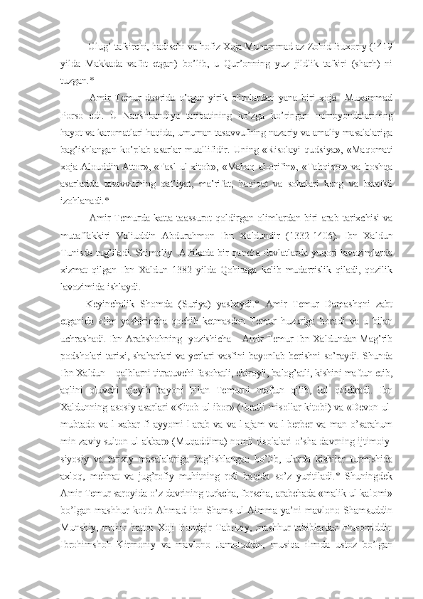  Ulug’ tafsirchi, hadischi va hofiz Xoja Muhammad az-Zohid Buxoriy (1419
yilda   Makkada   vafot   etgan)   bo’lib,   u   Qur’onning   yuz   jildlik   tafsiri   (sharh)   ni
tuzgan.*
  Amir   Temur   davrida   o’tgan   yirik   olimlardan   yana   biri   xoja     Muxammad
Porso   edi.   U   Naqshbandiya   tariqatining   ko’zga   ko’ringan   namoyondalarining
hayot va karomatlari haqida, umuman tasavvufning nazariy va amaliy masalalariga
bag’ishlangan   ko’plab   asarlar   muallifidir.   Uning   «Risolayi   qudsiya»,   «Maqomati
xoja   Alouddin   Attor»,   «Fasl   ul-xitob»,   «Mahaq   al-orifin»,   «Tahqiqot»   va   boshqa
asarlarida   tasavvufning   qat’iyat,   ma’rifat,   haqiqat   va   sohalari   keng   va   batafsil
izohlanadi.*
  Amir   Temurda   katta   taassurot   qoldirgan   olimlardan   biri   arab   tarixchisi   va
mutaffakkiri   Valiuddin   Abdurahmon   Ibn   Xaldundir   (1332-1406).   Ibn   Xaldun
Tunisda tug’iladi. Shimoliy   Afrikada bir qancha davlatlarda yuqori lavozimlarda
xizmat   qilgan   Ibn   Xaldun   1382   yilda   Qohiraga   kelib   mudarrislik   qiladi,   qozilik
lavozimida ishlaydi. 
Keyinchalik   Shomda   (Suriya)   yashaydi.*   Amir   Temur   Damashqni   zabt
etganida   olim   yashirincha   qochib   ketmasdan   Temur   huzuriga   boradi   va   u   bilan
uchrashadi. Ibn Arabshohning   yozishicha – Amir Temur Ibn Xaldundan Mag’rib
podsholari  tarixi, shaharlari   va  yerlari  vasfini   bayonlab  berishni  so’raydi.  Shunda
Ibn Xaldun – qalblarni titratuvchi fasohatli, chiroyli, balog’atli, kishini maftun etib,
aqlini   oluvchi   ajoyib   bayoni   bilan   Temurni   maftun   qilib,   lol   qoldiradi.   Ibn
Xaldunning asosiy asarlari «Kitob ul-ibor» (Ibratli misollar kitobi) va «Devon ul-
mubtado   va-l-xabar   fi   ayyomi-l-arab   va   va-l-ajam   va-l-berber   va   man   o’sarahum
min zaviy sulton ul-akbar» (Muqaddima) nomli risolalari o’sha davrning ijtimoiy-
siyosiy   va   tarixiy   masalalariga   bag’ishlangan   bo’lib,   ularda   kishilar   turmishida
axloq,   mehnat   va   jug’rofiy   muhitning   roli   haqida   so’z   yuritiladi.*   Shuningdek
Amir Temur saroyida o’z davrining turkcha, forscha, arabchada «malik ul-kalomi»
bo’lgan   mashhur   kotib   Ahmad   ibn   Shams   ul-Aimma   ya’ni   mavlono   Shamsuddin
Munshiy,   mohir   hattot   Xoji   Bandgir   Tabriziy,   mashhur   tabiblardan   Husomiddin
Ibrohimshoh   Kirmoniy   va   mavlono   Jamoluddin,   musiqa   ilmida   ustoz   bo’lgan 