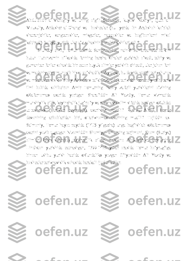 Abdulqodir   al-Marog’iy   va   uning   o’g’li   Safiuddin,   kuyovi   Nasriyn,   Qutb   al-
Mousuliy,   Ardasher   al-Changi   va     boshqalar   (bu     yerda   Ibn   Arabshoh   ko’plab
shatranjchilar,   sangtaroshlar,   misgarlar,   naqqoshlar   va   bog’bonlarni   misol
keltiradi) faoliyat yuritib ular o’z sohasining mohir kishilari edi.*
Shunday   qilib,   Temur   davrida   Samarqandda,   nainki   Samarqandda   balkim
butun   Turonzamin   o’lkasida   fanning   barcha   sohalari   gurkirab   o’sadi,   tabiiy   va
gumanitar fanlar sohasida bir qator buyuk olimlar yetishib chiqadi, ular jahon fani
va madaniyatiga munosib hissa qo’shadilar. Ayniqsa, bu davrda atoqli tarixshunos
va manbashunos Bo’riboy Ahmedov ta’kidlaganidek tarix fani taraqqiy etib, tarix
ilmi   bobida   sohibqiron   Amir   Temurning   harbiy   zafarli   yurishlarini   o’zining
«Zafarnoma»   asarida   yoritgan   Sharafiddin   Ali   Yazdiy,   Temur   xizmatida
munshiylik qilib, keyinchalik jug’rofiy va tarixnavis olim sifatida tanilgan «Zubdat
ut-tavorix»   (Tarixlar   qaymog’i)   asarining   muallifi   Hofizu   Abro’,   Temur
devonining   arboblaridan   biri,   «Tarixnoma»   asarining   muallifi   Tojiddin   as-
Salmoniy,   Temur   hayot   paytida   (1405   yilgacha)   unga   bag’ishlab   «Zafarnoma»
asarini   yozib   tugatgan   Nizomiddin   Shomiy,   Temurning   tarjimoni,   Shom   (Suriya)
olimlari   bilan   suhbatda   tarjimonlik   qilgan   mavlono   Abdujabbor,   Temurning
Hindiston   yurishida   qatnashgan,   1399-1403   yillar   orasida   Temur   bo’yrug’iga
binoan   ushbu   yurish   haqida   «Kundalik»   yozgan   G’iyosiddin   Ali   Yazdiy   va
boshqalar tarixnavislik sohasida barakali ijod qiladilar.  