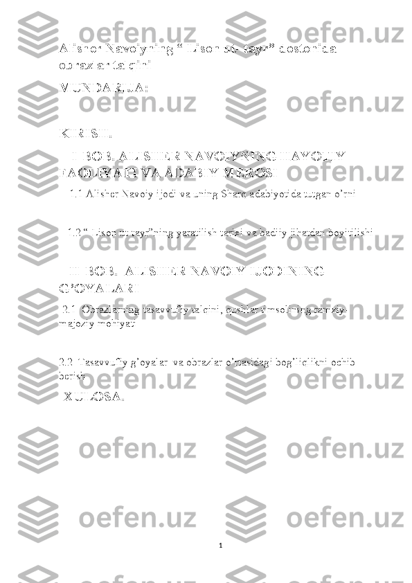 Alisher Navoiyning “ Lison ut- tayr” dostonida 
obrazlar talqini 
MUNDARIJA:
KIRISH.
      I    BOB. ALISHER NAVOIYNING HAYOTIY 
FAOLIYATI VA ADABIY MEROSI
    1.1 Alisher Navoiy ijodi va uning Sharq adabiyotida tutgan o’rni
   1.2 “ Lison ut-tayr”ning yaratilish tarixi va badiiy jihatdan boyitilishi
   II    BOB.  ALISHER NAVOIY IJODINING 
G’OYALARI 
  2.1  Obrazlarning tasavvufiy talqini, qushlar timsolining ramziy- 
majoziy mohiyati
2.2  Tasavvufiy g’oyalar  va obrazlar o’rtasidagi bog’liqlikni ochib 
berish
   XULOSA.
1 