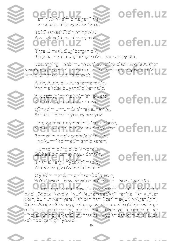 Ham qilib o‘z sirri birla ganji roz,
Ham xilofat birla aylab sarfaroz.
Bo‘ldi sarkashlikdin oning ofati,
Ajzu tufrog‘liq bu birning rofati.
Birga ul masjudlug‘ bergan o‘zi,
Birga bu mardudlug‘ bergan o‘zi. [Lison ut-tayr.6b.]
Dostonning II-bobi munojotni o‘z ichiga oladi. Bobda Alisher
Navoiy o‘tgan umrini sarhisob qilar ekan, Yaratgan qoshida o‘zini
behad gunohkor deb hisoblaydi:
Alloh, Alloh, o‘lturur sharmandaliq,
Yodima kelsa bu yanglig‘ bandaliq.
Yuz qarolig‘ oncha bo‘lmish jahl aro,
Kim ko‘zimga qildi olamni qaro.
Qilmadim umrumda bir rak’at namoz,
Sar-basir mahzi niyoz, ey beniyoz.
Hargiz andoq qo‘ymadim tufroqqa bosh,
Kim keraklik bo‘lmag‘ay boshimg‘a tosh.
Bermadim hargiz gadog‘a bir diram,
To o‘zumni ko‘rmadim sohib karam.
Tutmadim oting qilib farzonaliq,
Sabha eldin osmayin yuz donaliq.
Bir amal hargiz riyosiz qilmadim,
Zarqsiz hargiz o‘zumni bilmadim.
O‘ylakim mendurmen inson bo‘lmasun,
Yo‘qki inson – devu shayton bo‘lmasun. [Lison ut-yatr.9b]
III-bob   payg‘ambar   Rasuli   akram   madhi   –   na’tni   o‘z   ichiga
oladi.   Bobda   Navoiy   “Nuri   Muhammadiya”   haqida   fikr   yuritar
ekan, bu nur olam yaratilishidan ham ilgari mavjud bo‘lganligini,
Odam Atodan Shis payg‘ambarga va shu orqali ko‘plab nasllarga
o‘tib,   rasuli   akramning   otalari   Abdullohga   yetib   kelganligi   va
nihoyat   uning   farzandi   chehrasida   payg‘ambarlik   nuri   sifatida
zohir bo‘lganligini yozadi.
10 