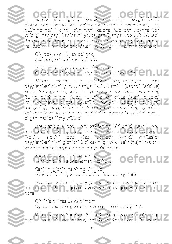 Bobda   shuningdek,   Rasuli   akramning   payg‘ambarlik
davrlaridagi   faoliyatlari:   kofirlarga   qarshi   kurashganlari,   Lot
butining   holini   xarob   qilganlari,   xalqqa   Allohdan   boshqa   iloh
yo‘qligi   haqidagi   haqiqatni   yetkazganliklariga   to‘xtalib   o‘tiladi.
Bob so‘ngida Rasuli akram va ular orqali barcha yaqinlari: sahoba
va tobeinlar ham pok ekanliklari aytilib, ularga salom yo‘llanadi:
O‘zi pok, azvoj ila avlodi pok,
Zoti pok, as’hob ila ahfodi pok.
Anga har dam yuz durudu ming salom.
Olam ahlidin ila yovmul qiyom. [Lison ut-tayr.13b]
IV-bob   me’roj   tuni   ta’rifiga   bag‘ishlangan.   Unda
payg‘ambarimizning   huzurlariga   “Ruhu-l-amin”   (Jabroil   farishta)
kelib,   Yaratganning   xabarini   yetkazgani   va   rasuli   akramning
Buroq   otini   minib,   Alloh   huzuriga   ko‘tarilganliklari,   oradagi
yetmish   qavat   parda   ko‘tarilib,   bor-yo‘q   to‘siqlar   bartaraf
bo‘lganligi,   payg‘ambarimiz   Allohdan   ummatlarining   gunohini
so‘raganliklari   va   Alloh   o‘z   habibining   barcha   istaklarini   qabul
qilgani haqida fikr yuritiladi.
Dostonning   V-bobi   to‘rt   xalifaning   birinchisi   Hazrat   Abu
Bakr   Siddiq   madhiga   bag‘ishlangan.   Alisher   Navoiy   bu   zotni
“sodiqu   siddiq”   deb   atab,   tashbeh   san’ati   vositasida
payg‘ambarimizni g‘or ichidagi xazinaga, Abu Bakr (r.a)ni esa shu
xazinani qo‘riqlab yotgan ajdahoga o‘xshatadi:
Sodiqu siddiqu hamrozi oning,
Har yomon-yaxshida damsozi oning…
Ganjkim g‘or ichra pinhonlik qilib,
Ajdahodek ul nigahbonlik qilib. [Lison ut-tayr.18b]
Abu   Bakr   Siddiqning   payg‘ambarimizdan   keyin   xalifa   imom
bo‘lib   qolganliklarini   go‘yo   quyosh   ketib,   oy   qolganligiga   nisbat
beradi:
O‘rnig‘a oni rasul aylab imom,
Oy bo‘lib xurshidg‘a doim maqom. [Lison ut-tayr. 19b]
VI-bob Hazrat Abu Bakr Siddiq haqidagi hikoyatni o‘z ichiga
oladi.   Hikoyatda   aytilishicha,   Abu   Bakr   Siddiq   xalifalik   taxtiga
11 