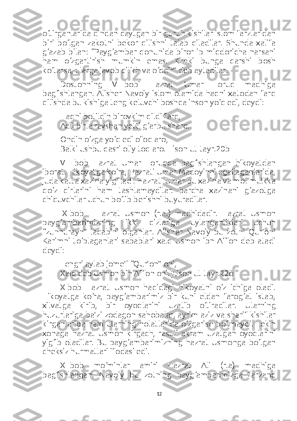 o‘tirganlarida dindan qaytgan bir guruh kishilar islom farzlaridan
biri   bo‘lgan   zakotni   bekor   qilishni   talab   qiladilar.   Shunda   xalifa
g‘azab   bilan:   “Payg‘ambar   qonunida   biror   ip   miqdoricha   narsani
ham   o‘zgartirish   mumkin   emas.   Kimki   bunga   qarshi   bosh
ko‘tarsa, ularga javob qilich va o‘qdir” deb aytadilar.
Dostonning   VII-bobi   Hazrat   Umar   Foruq   madhiga
bag‘ishlangan.  Alisher  Navoiy   islom  olamida  haqni  xatodan  farq
qilishda bu kishiga teng keluvchi boshqa inson yo‘q edi, deydi:
Haqni botildin birovkim qildi farq,
Adli birla ravshan yetti g‘arbu sharq.
Ondin o‘zga yo‘q edi ofoq aro,
Balki ushbu qasri oliy toq aro. [Lison ut-tayr.20b]
VIII-bob   Hazrat   Umar   Foruqqa   bag‘ishlangan   hikoyatdan
iborat. Hikoyatga ko‘ra, Hazrati Umar Madoyinni egallaganlarida,
juda katta xazina yig‘iladi. Hazrati Umar bu xazina va mol-mulkka
qo‘z   qirlarini   ham   tashlamaydilar:   barcha   xazinani   g‘azotga
chiquvchilar uchun bo‘lib berishni buyuradilar.
IX-bob   –   Hazrat   Usmon   (r.a.)   madhidadir.   Hazrat   Usmon
payg‘ambarimizning   ikki   qizlariga   uylanganliklari   uchun
“zunnurayn”   laqabini   olganlar.   Alisher   Navoiy   bu   zotni   Qur’oni
Karimni   to‘plaganlari   sabablari   xalq   Usmon   ibn   Affon   deb   atadi
deydi:
Tengri aylab jome’i “Qur’on” oni,
Xalq deb Usmon bin Affon oni. [Lison ut-tayr.22b]
X-bob   Hazrat   Usmon   haqidagi   hikoyatni   o‘z   ichiga   oladi.
Hikoyatga   ko‘ra,   payg‘ambarimiz   bir   kuni   eldan   farog‘at   istab,
xilvatga   kirib,   bir   oyoqlarini   uzatib   o‘tiradilar.   Ularning
huzurlariga ba’zi zodagon sahobalar, ayrim aziz va sharif kishilar
kirganlarida   ham   ularning   holatlarida   o‘zgarish   bo‘lmaydi.   Lekin
xonaga   hazrat   Usmon   kirgach,   rasuli   akram   uzatgan   oyoqlarini
yig‘ib   oladilar.   Bu   payg‘ambarimizning   hazrat   Usmonga   bo‘lgan
cheksiz hurmatlari ifodasi edi.
XI-bob   mo‘minlar   amiri   Hazrat   Ali   (r.a)   madhiga
bag‘ishlangan.   Navoiy   bu   zotning   payg‘ambarimizga   farzand
12 