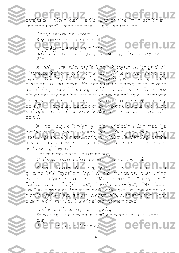 darajasida   bo‘lganliklarini   aytib,   ular   orasida   “men   senikiman,
sen menikisan” degan ahd mavjudligiga ishora qiladi:
Anbiyo sarxayliga farzand ul,
Xayli odam ichra bemonand ul…
Ittihodida nubuvvat sham’ining
So‘zi bukim sen meningsen, men sening.  [Lison ut-tayr.23-
24b.]
XII-bob Hazrat Aliga bag‘ishlangan hikoyatni o‘z ichiga oladi.
Hikoyatga   ko‘ra,   g‘azot   janglaridan   birida   Hazrat   Aliga   o‘q
tegadi.   O‘qning   uchi   ularning   suyaklarigacha   botib,   tortib
olishning   iloji   bo‘lmaydi.   Shunda   sahobalar   payg‘ambarimizdan
bu   ishning   chorasini   so‘raganlarida,   rasuli   akram   “U   namoz
o‘qiyotgan paytda o‘qni tortib olish payida bo‘lingiz. U namozga
shunday   berilgan   bo‘ladiki,   o‘qni   tortib   olganlaringni   bilmay
qoladi”,   —   deydilar.   Sahobalar   aytilgandek   qiladilar   va   Alloh
kushoyish   berib,   bir   lahzada   jarohatdan   na   dardu   na   o‘q   uchi
qoladi.
XIII-bob   buyuk   forsi y go‘y   adib   Farididdin   Attor   madhiga
bag‘ishlangan.   Alisher   Navoiy   so‘z   o‘yini   vositasida   shoir
taxallusiga   majoziy   nisbat   berib,   bu   do‘konda   olamdagi   barcha
boyliklar:   duru   gavharlar,   gulobu   mushki   anbarlar,   shirinliklar
jam’ ekanligini aytadi:
Har ne gardun bahr ila konida bor,
Oncha yuz Attor do‘konida bor.  [ Lison ut-tayr.26b]
Alisher   Navoiy   Attorning   yozgan   asarlari   xalq   uchun
gulqand   kabi   foydalidir   deydi   va   shu   munosabat   bilan   uning
asarlari   ro‘yxatini   keltiradi:   “Musibatnoma”,   “Ilohiynoma”,
“Ushturnoma”,   “Lujjai   hilol”,   “Tazkiratu-l-avliyo”,   “Mantiqu-t-
tayr” va boshqalar. Bob so‘ngida  Navoiy  agar Haq madad bersa,
mendek   gado   Shayx   ruhidan   yordam   olib,   qushlar   nutqini   izhor
qilsam, ya’ni “Mantiqu-t-tayr”ga javob yozsam deydi:
Lek haq tavfiq bersa, men — gado,
Shayxning ruhig‘a aylab iqtidoO‘yla qushlar nutqini izhor 
etay,
Bulbulu to‘ti kibi g‘uftor etay.
13 