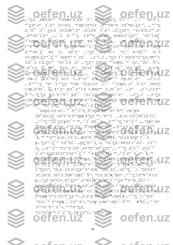 unga   javoban   masxaraboz   bir   hinduning   o‘zini   turli   naqshu
nigorlar   bilan   bezab,   maydonda   tomosha   ko‘rsatgani,   uning
atrofi   bir   gala   beboshlar   to‘dasi   bilan   to‘lgach,   nazoratchilar
tomonidan   tutib   olinib,   darra   bilan   savalangani   haqidagi
hikoyatni   keltiradi.   Undan   so‘ng   Bulbul   uzr   aytadi.   U   o‘z
chamanidagi   bir   gulga   oshiqligini,   guldan   ayriliqqa   chiday
olmasligi   va   bu   safar   unga   cheksiz   hajr   azobini   olib
kelayotganligini bayon qiladi. Hudhud unga bir podshohga oshiq
bo‘lib   qolgani   haqida   lof   urgan   gado   hikoyatini   keltiradi.   Shu
tariqa   Qumri,   Kabutar,   Kabki   dariy   (Tog‘   kakligi),   Tazarv,
Qarchig‘ay,   Shunqor,   Burgut,   Kuf   (Boyo‘g‘li),   Humoy,   O‘rdak,
Tovuq   (Xo‘roz)   kabi   qushlar   o‘z   uzrlarini   aytadilar.   Hudhud
ularning   har   biriga   mos   holatda   turli   hikoyatlar   bilan   javob
qaytaradi.     Qushlar   yo‘llarida   davom   etadilar.   Ular   Hudhuddan
Simurg‘ga   yetishish   yo‘li   haqida   so‘raydilar.   Hudhud   ularga
dostondagi   eng   katta   va   alohida   mavqega   ega   bo‘lgan   “Shayx
San’on” haqidagi hikoyatni so‘zlab beradi.
Hikoyatda keltirilishicha, Shayx San’on ismli avliyo 
Ka’badagi barcha shayxlarga murshid – ustoz darjasida edi. 
Uning 400 ga yaqin muridi bo‘lib, ularning har biri Junayd va
Boyazid larga teng edi. Shayx San’on tushida biror narsani 
ko‘rsa, bu voqea o‘ngida ham yuz berardi. Bir kuni u tushida 
Rum mamlakatida butxona ichida mast holda sayr qilib 
yurganligini ko‘radi. Uyg‘onib, bu holiga tavba qiladi. Lekin 
bu tush bir necha bor takror bo‘lgach, uning ta’biri taqdiri 
bilan aloqador ekanligini his qilib, o‘z muridlari bilan Rum 
sari yo‘lga tushadi. Nihoyat Rum o‘lkasiga yetib kelishadi. U 
yerda g‘aroyib bir butxonani ko‘radilar. Shayx butxonaga 
kirgach, holatida o‘zgarish sodir bo‘ladi, ko‘ngli iztirobdan 
betoqat bo‘la boshlaydi. Shunda beixtiyor uning qarshisida 
yuziga parda tortgan tarso (xristian diniga mansub) qiz 
paydo bo‘ladi. Shamol ko‘tarilib, go‘zalning yuzidagi parda 
ochilgach, Shayx o‘zidan ketib, tuproqqa yiqiladi. Shu tariqa 
Shayx ishq dardiga mubtalo bo‘ladi. Navoiy uning iztirobli 
holatini shayx tilidan shunday tasvirlaydi:   Kim:— «Bo‘lur har 
lahza ranj afzun manga,
Ne edikim qilding, ey gardun, manga!
15 