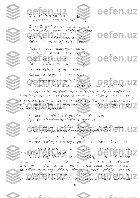 Ofiyatdin ishq sori boshlading,
Yuz yonar o‘t ichra olib toshlading…
Olloh! Olloh! Ne kechadur bu kecha!
Sa’b mundog‘, yo rab, o‘lg‘aymu kecha!
O‘tkaribmen ko‘p suubat kechalar,
Ko‘rmadim mundog‘ uqubat kechalar!..
Do‘stlar, netti madad yetkursangiz,
Jam’ o‘lub men zorni o‘ltursangiz.
To qutulsa dahr orimdin mening,
Dahr eli afg‘onu zorimdin mening.
Jonima, as’hob, tig‘i qatl urung.
Kuydurub, haryon kulumni sovurung.
To jahonda bo‘yla rasvo bo‘lmayin,
Bir o‘lay, yuz qatla hardam o‘lmayin!»  [Lison ut-tayr.115b]
Shayxning   bu   musibatli   holatini   ko‘rib,   muridlari   nasihatlar
bera   boshlaydilar.   Ular   shayxga   aql   mezoni   bilan   xitob   etadilar,
shayx   esa   ishq   yo‘sinida   javob   qaytaradi.   Muridlar   unga   tahorat
olib,   ibodat   qilmoqni   maslahat   berganlarida   shayx   ularga
shunday javob qaytaradi:
Shayx deb:— «Yo‘q ko‘z yoshimdin o‘zga suv,
Qon kelur hardam bog‘irdin ko‘zga suv».
Muridlardan birining Ka’bani ziyorat qilmoq darkor degan 
da’vatiga Shayx tomonidan shunday javob bo‘ladi:
Shayx debkim: “Onda qilg‘onni talab,
Munda topdim, ne chekay ul yon taab”.  [Lison ut-tayr.117b]
Shu   tariqa   Shayx   har   muridning   kuyinib   aytgan   o‘gitlariga
ishq so‘zi bilan javob qaytaradi.
Butxonadagi   kishilar   esa   din   ahlining   bu   holatini   mazax
qilib,   o‘z   dinlarining   ustunligini   gumrohlarcha   ta’kidlay
boshlaydilar.   Bu   hol   tong   yorishgunga   qadar   davom   etadi.
Muridlar   nomusga   chiday   olmay,   shayxni   yolg‘iz   tashlab
ketadilar. Shayx butxonadagi bolalarga ham masxara bo‘ladi. Shu
tariqa   oradan   bir   oy   o‘tadi.   Nihoyat,   tarso   qizi   yana   butxonada
16 