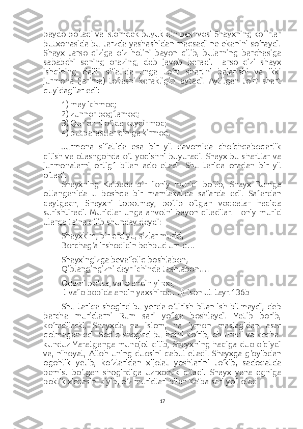 paydo bo‘ladi va islomdek buyuk din peshvosi Shayxning kofirlar
butxonasida bu tarzda yashashidan maqsadi ne ekanini so‘raydi.
Shayx   tarso   qiziga   o‘z   holini   bayon   qilib,   bularning   barchasiga
sababchi   sening   orazing,   deb   javob   beradi.   Tarso   qizi   shayx
ishqining   dalili   sifatida   unga   to‘rt   shartni   bajarishi   va   ikki
jurmona   (jarima)   to‘lashi   kerakligini   aytadi.   Aytilgan   to‘rt   shart
quyidagilar edi:
1) may ichmoq;
2) zunnor bog‘lamoq;
3) Qur’onni o‘tda kuydirmoq;
4) butparastlar diniga kirmoq.
Jurmona   sifatida   esa   bir   yil   davomida   cho‘chqaboqarlik
qilish va otashgohda  o‘t yoqishni buyuradi. Shayx bu shartlar va
jurmonalarni   ortig‘i   bilan   ado   etadi.   Shu   tariqa   oradan   bir   yil
o‘tadi.
Shayxning   Ka’bada   bir   foniy   muridi   bo‘lib,   Shayx   Rumga
otlanganida   u   boshqa   bir   mamlakatda   safarda   edi.   Safardan
qaytgach,   Shayxni   topolmay,   bo‘lib   o‘tgan   voqealar   haqida
surishtiradi.   Muridlar   unga   ahvolni   bayon   qiladilar.   Foniy   murid
ularga ta’na qilib shunday deydi:
Shayxkim, pir erdiyu, sizlar murid,
Borchag‘a irshodidin behbud umid…
Shayxingizga bevafoliq boshlabon,
Qiblangingizni dayr ichinda tashlabon….
Odami bo‘lsa, vafo andin yiroq,
It vafo bobida andin yaxshiroq… [Lison ut-tayr.136b]
Shu tariqa  shogird  bu yerda  o‘tirish  bilan ish  bitmaydi,  deb
barcha   muridlarni   Rum   sari   yo‘lga   boshlaydi.   Yetib   borib,
ko‘radilarki,   Shayxda   na   islom,   na   iymon   maslagidan   asar
qolmagan   edi.   Sodiq   shogird   bu   holni   ko‘rib,   oh   uradi   va   kecha-
kunduz Yaratganga munojot  qilib,  Shayxning haqiga  duo o‘qiydi
va,   nihoyat,   Alloh   uning   duosini   qabul   etadi.   Shayxga   g‘oyibdan
ogohlik   yetib,   ko‘zlaridan   xijolat   yoshlarini   to‘kib,   sadoqatda
bemisl   bo‘lgan   shogirdiga   uzrxohlik   qiladi.   Shayx   yana   egniga
poklik xirqasini kiyib, o‘z muridlari bilan Ka’ba sari yo‘l oladi.
17 