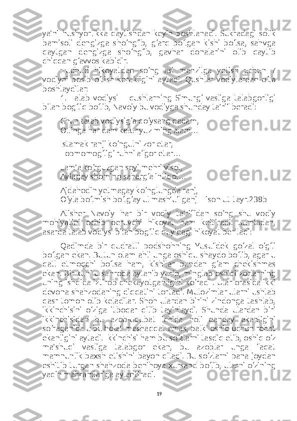 ya’ni   hushyorlikka   qaytishdan   keyin   boshlanadi.   Sukradagi   solik
bamisoli   dengizga   sho‘ng‘ib,   g‘arq   bo‘lgan   kishi   bo‘lsa,   sahvga
qaytgan   dengizga   sho‘ng‘ib,   gavhar   donalarini   olib   qaytib
chiqqan g‘avvos kabidir.
Hudhud   hikoyatdan   so‘ng   asl   manzilga   yetish   uchun   7
vodiyni   bosib   o‘tish   kerakligini   aytadi.   Qushlar   vodiylardan   o‘ta
boshlaydilar:
1.   Talab   vodiysi   –   qushlarning   Simurg‘   vasliga   talabgorligi
bilan bog‘liq bo‘lib, Navoiy bu vodiyga shunday ta’rif beradi:
Chun talab vodiysig‘a qo‘ysang qadam,
Ollinga har dam kelur yuz ming alam…
Istamak ranji ko‘ngulni zor etar,
Topmomog‘lig‘ ruhni afgor etar…
Lam’a ko‘rguzgan soyi mehri visol,
Aylagay shoming saharg‘a intiqol…
Ajdahodin yetmagay ko‘nglungda ranj,
O‘yla bo‘lmish bo‘lg‘ay ul mash’uf ganj  [Lison ut-tayr.238b]
Alisher   Navoiy   har   bir   vodiy   ta’rifidan   so‘ng   shu   vodiy
mohiyatini   ochib   beruvchi   hikoyat   ham   keltiradi.   Jumladan,
asarda talab vodiysi bilan bog‘liq quyidagi hikoyat beriladi:
Qadimda   bir   qudratli   podshohning   Yusufdek   go‘zal   o‘g‘li
bo‘lgan ekan. Butun olam ahli unga oshiqu shaydo bo‘lib, agar u
qatl   etmoqchi   bo‘lsa   ham,   kishilar   bundan   g‘am   chekishmas
ekan. Bir kuni u sahroda aylanib yurib, minglab oshiqi zorlarning
uning ishqida iztirob chekayotganligini ko‘radi . Ular orasida ikki
devona shahzodaning diqqatini tortadi. Mulozimlar ularni ushlab
qasr  tomon  olib   keladilar.  Shoh   ulardan  birini   zindonga  tashlab,
ikkinchisini   o‘ziga   itboqar   qilib   tayinlaydi.   Shunda   ulardan   biri
ikkinchisidan   bu   azob-uqubat   ichida   holi   qanday   ekanligini
so‘raganida u bu holat mashaqqat emas, balki oshiq uchun rohat
ekanligini aytadi. Ikkinchisi ham bu so‘zlarni tasdiq etib, oshiq o‘z
ma’shuqi   vasliga   talabgor   ekan,   bu   azoblar   unga   faqat
mamnunlik baxsh etishini  bayon qiladi. Bu so‘zlarni pana joydan
eshitib turgan shahzoda  benihoya xursand bo‘lib, ularni o‘zining
yaqin mahramlariga aylantiradi.
19 