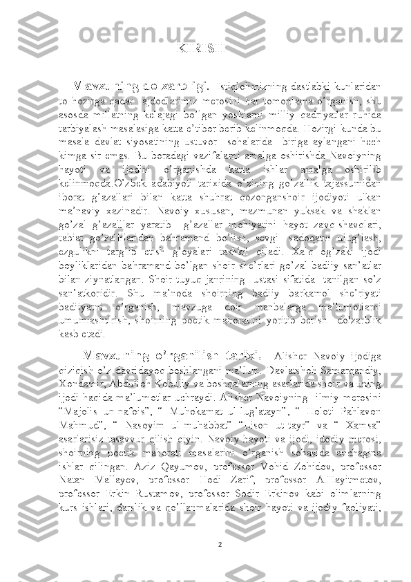                                                  KIRISH    
 
        Mavzuning dolzarbligi .     Istiqlolimizning dastlabki kunlaridan
to   hozirga   qadar     ajdodlarimiz   merosini   har   tomonlama   o’rganish,   shu
asosda   millatning   kelajagi   bo’lgan   yoshlarni   milliy   qadriyatlar   ruhida
tarbiyalash masalasiga katta e’tibor berib kelinmoqda. Hozirgi kunda bu
masala   davlat   siyosatining   ustuvor     sohalarida     biriga   aylangani   hech
kimga sir  emas. Bu boradagi vazifalarni  amalga  oshirishda  Navoiyning
hayoti   va   ijodini   o’rganishda   katta   ishlar   amalga   oshirilib
kelinmoqda.O’zbek   adabiyoti   tarixida   o’zining   go’zallik   tajassumidan
iborat   g’azallari   bilan   katta   shuhrat   qozonganshoir   ijodiyoti   ulkan
ma’naviy   xazinadir.   Navoiy   xususan,   mazmunan   yuksak   va   shaklan
go’zal   g’azalllar   yaratib     g’azallar   mohiyatini   hayot   zavq-shavqlari,
tabiat   go’zallilaridan   bahramand   bo’lish,   sevgi-   sadoqatni   ulug’lash,
ezgulikni   targ’ib   etish   g’oyalari   tashkil   qiladi.   Xalq   og’zaki   ijodi
boyliklaridan   bahramand   bo’lgan   shoir   she’rlari   go’zal   badiiy   san’atlar
bilan   ziynatlangan.   Shoir   tuyuq   janrining     ustasi   sifatida     tanilgan   so’z
san’atkoridir.   Shu   ma’noda   shoirning   badiiy   barkamol   she’riyati
badiiyatni   o’rganish,   mavzuga   doir   manbalarga   ma’lumotlarni
umumlashtirish,   shoirning   poetik   mahoratini   yoritib   berish     dolzarblik
kasb etadi.
        Mavzuning   o’rganilish   tarixi.     Alisher   Navoiy   ijodiga
qiziqish o’z davridayoq boshlangani ma’lum.  Davlatshoh Samarqandiy,
Xondamir, Abdulloh Kobuliy va boshqalarning asarlarida shoir va uning
ijodi  haqida ma’lumotlar  uchraydi. Alisher Navoiyning   ilmiy  merosini
“Majolis   un-nafois”,   “   Muhokamat   ul-lug’atayn”,   “   Holoti   Pahlavon
Mahmud”,   “   Nasoyim   ul-muhabbat”   “Lison   ut-tayr”   va   “   Xamsa”
asarlarisiz   tasavvur   qilish   qiyin.   Navoiy   hayoti   va   ijodi,   idodiy   merosi,
shoirning   poetik   mahorati   masalarini   o’rganish   sohasida   anchagina
ishlar   qilingan.   Aziz   Qayumov,   professor   Vohid   Zohidov,   professor
Natan   Mallayev,   professor   Hodi   Zarif,   professor   A.Hayitmetov,
professor   Erkin   Rustamov,   professor   Sodir   Erkinov   kabi   olimlarning
kurs   ishlari,   darslik   va   qo’llanmalarida   shoir   hayoti   va   ijodiy   faoliyati,
2 