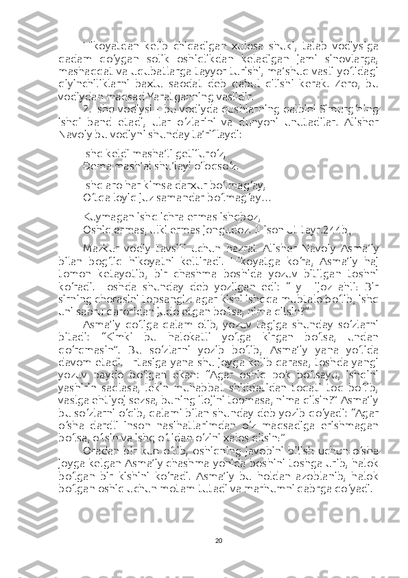 Hikoyatdan   kelib   chiqadigan   xulosa   shuki,   talab   vodiysiga
qadam   qo‘ygan   solik   oshiqlikdan   keladigan   jami   sinovlarga,
mashaqqat va uqubatlarga tayyor turishi, ma’shuq vasli yo‘lidagi
qiyinchiliklarni   baxtu   saodat   deb   qabul   qilishi   kerak.   Zero,   bu
vodiydan maqsad Yaratganning vaslidir.
2. Ishq vodiysi – bu vodiyda qushlarning qalbini Simurg‘ning
ishqi   band   etadi,   ular   o‘zlarini   va   dunyoni   unutadilar.   Alisher
Navoiy bu vodiyni shunday ta’riflaydi:
Ishq keldi masha’li getifuro‘z,
Dema mash’al shu’layi ofoqso‘z.
Ishq aro har kimsa darxur bo‘lmag‘ay,
O‘tqa loyiq juz samandar bo‘lmag‘ay…
Kuymagan ishq ichra ermas ishqboz,
Oshiq ermas, ulki ermas jongudoz.  [Lison ut-tayr.244b]
Mazkur   vodiy   tavsifi   uchun   hazrat   Alisher   Navoiy   Asma’iy
bilan   bog‘liq   hikoyatni   keltiradi.   Hikoyatga   ko‘ra,   Asma’iy   haj
tomon   ketayotib,   bir   chashma   boshida   yozuv   bitilgan   toshni
ko‘radi.   Toshda   shunday   deb   yozilgan   edi:   “Ey   Hijoz   ahli!   Bir
sirning chorasini topsangiz: agar kishi ishqqa mubtalo bo‘lib, ishq
uni sabru qaroridan judo etgan bo‘lsa, nima qilsin?”
Asma’iy   qo‘liga   qalam   olib,   yozuv   tagiga   shunday   so‘zlarni
bitadi:   “Kimki   bu   halokatli   yo‘lga   kirgan   bo‘lsa,   undan
qo‘rqmasin”.   Bu   so‘zlarni   yozib   bo‘lib,   Asma’iy   yana   yo‘lida
davom etadi. Ertasiga yana shu joyga kelib qarasa, toshda yangi
yozuv   paydo   bo‘lgan   ekan:   “Agar   oshiq   pok   bo‘lsayu,   ishqini
yashirin   saqlasa,   lekin   muhabbat   shiddatidan   toqati   toq   bo‘lib,
vaslga ehtiyoj sezsa, buning ilojini topmasa, nima qilsin?” Asma’iy
bu so‘zlarni o‘qib, qalami bilan shunday deb yozib qo‘yadi: “Agar
o‘sha   dardli   inson   nasihatlarimdan   o‘z   maqsadiga   erishmagan
bo‘lsa, o‘lsin va ishq o‘tidan o‘zini xalos qilsin!”
Oradan   bir   kun   o‘tib,   oshiqning   javobini   bilish   uchun   o‘sha
joyga kelgan Asma’iy chashma yonida boshini toshga urib, halok
bo‘lgan   bir   kishini   ko‘radi.   Asma’iy   bu   holdan   azoblanib,   halok
bo‘lgan oshiq uchun motam tutadi va marhumni qabrga qo‘yadi.
20 