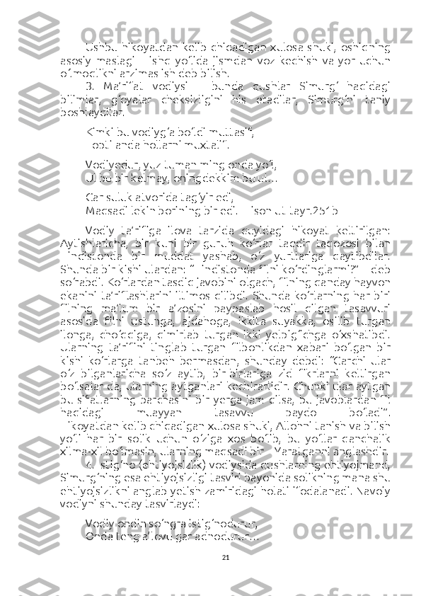 Ushbu   hikoyatdan  kelib   chiqadigan   xulosa   shuki,   oshiqning
asosiy   maslagi   –   ishq   yo‘lida   jismdan   voz   kechish   va   yor   uchun
o‘lmoqlikni arzimas ish deb bilish.
3.   Ma’rifat   vodiysi   –   bunda   qushlar   Simurg‘   haqidagi
bilimlar,   g‘oyalar   cheksizligini   his   etadilar,   Simurg‘ni   taniy
boshlaydilar.
Kimki bu vodiyg‘a bo‘ldi muttasif,
Topti anda hollarni muxtalif.
Vodiyedur, yuz tuman ming onda yo‘l,
Ul bu bir kelmay, oningdekkim bu ul…
Gar suluk atvorida tag‘yir edi,
Maqsadi lekin borining bir edi.  [Lison ut-tayr.251b]
Vodiy   ta’rifiga   ilova   tarzida   quyidagi   hikoyat   keltirilgan:
Aytishlaricha,   bir   kuni   bir   guruh   ko‘rlar   taqdir   taqozosi   bilan
Hindistonda   bir   muddat   yashab,   o‘z   yurtlariga   qaytibdilar.
Shunda bir kishi ulardan: “Hindistonda filni ko‘rdinglarmi?” – deb
so‘rabdi. Ko‘rlardan tasdiq javobini olgach, filning qanday hayvon
ekanini   ta’riflashlarini   iltimos  qilibdi.  Shunda  ko‘rlarning   har   biri
filning   ma’lum   bir   a’zosini   paypaslab   hosil   qilgan   tasavvuri
asosida   filni   ustunga,   ajdahoga,   ikkita   suyakka,   osilib   turgan
ilonga,   cho‘qqiga,   qimirlab   turgan   ikki   yelpig‘ichga   o‘xshatibdi.
Ularning   ta’rifini   tinglab   turgan   filbonlikdan   xabari   bo‘lgan   bir
kishi   ko‘rlarga   tanbeh   bermasdan,   shunday   debdi:   “Garchi   ular
o‘z   bilganlaricha   so‘z   aytib,   bir-birlariga   zid   fikrlarni   keltirgan
bo‘lsalar-da, ularning aytganlari kechirarlidir. Chunki ular aytgan
bu   sifatlarning   barchasini   bir   yerga   jam   qilsa,   bu   javoblardan   fil
haqidagi   muayyan   tasavvu   paydo   bo‘ladi”.
Hikoyatdan kelib chiqadigan xulosa shuki, Allohni tanish va bilish
yo‘li   har   bir   solik   uchun   o‘ziga   xos   bo‘lib,   bu   yo‘llar   qanchalik
xilma-xil bo‘lmasin, ularning maqsadi bir – Yaratganni anglashdir.
4. Istig‘no (ehtiyojsizlik) vodiysida qushlarning ehtiyojmand,
Simurg‘ning esa ehtiyojsizligi tasviri bayonida solikning mana shu
ehtiyojsizlikni anglab yetish zamiridagi holati ifodalanadi. Navoiy
vodiyni shunday tasvirlaydi:
Vodiy ondin so‘ngra istig‘nodurur,
Onda teng a’lovu gar adnodurur…
21 